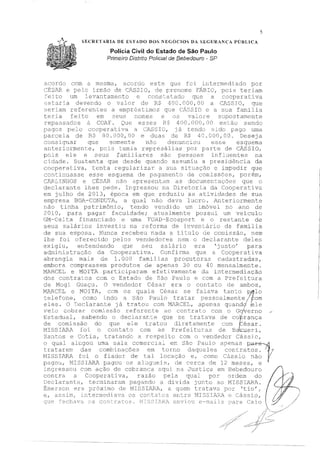 5
SECRETARIA DE RSTAUO DOS NEGÓCIOS DA SRGURANÇ'A PÚBLICA
Polícia Civil do Estado de São Paulo
Primeiro Distrito Polícia! de Bebedouro - SP
acoroo com a m.esma, este que fc:n intermediado por
CIZSA.R e pelo irmão de cAssro, de pr2norne ?ÍillI0 1 pois teriam
:Eeito um IevantamE:nto e consta Lado que a cooperativa
or dé:? R$
:seriarn referentes a empréstimos
teria feito em seus nomes
repassados a COAF. es se,s
e
llOU.000,00 a
que SIC e a
C)S Tal-()l'e
400.000,00
c:11-l.s:s IO, q1-1e
sua farni.lia
supostarnente
eE2·c?i<..J S
pagos pelo cooperativa a CASSIO, já tendo süio pago urna
parcela de Ri;; :30.000,0Cl e de R;'; 4C.OOG,CO. Deseja
consignar que somente não denur,ciou esse esquema
anteriormente, pois temi.a represálias por parte de CÁSSIO,
pois ele e seus familiares são pessoas influentes na
ctdade. Sustenta que desde quaEdo assumiu a presidôncia da
cocpera t:iva, tenta re,3ularizar a sua situaçi".io e impedir que
continuasse esse esquema de pagamento de comissões, porém,
CARLINHOS e CÉSAR não a.presentam a.s documen 3 que o
declarante lhes pede. Ingressou na Diretoria da Cooperativa
em julho de 2013 1 época em que reduziu as vidades de sua
empresa BOA-CONDU'l'A, a qual nào dava lucro. Anteriorrr,ente
nao tinha patrimõnio 1 tendo vendi um im.óvel no ano de
:2010, para pagar faculdade; atualmente possui um veiculo
GM-Celta financiado e uma t'O:?.D-E:cosport e o restante de
seus salar s j_nv,ssUu na reforma de :inventéirio da família
de sua esposa. Nunca recebeu nada a titulo comissão, nem
lhe foi oferecido pelos vendedores nem o dec1 arante deles
c::,xi9iu, entendendo que seu sal io era justo' para
ad1nin:istraç:2.o da Cooperativa. Confirma que a Cooperativa
abrangia mais de 1. 000 familias produtoras cadastradas,
embora cornprassem produtos cie apenai:, 30 ou 40 mensal.mente.
MARCEL e MOITA participaram. efetivamente da intermediação
dos contratos com o Estado de São Paulo e com a Prefeitura
Moqi Guaçu. O vendedor César era o con-cat.o de ambos,
jv'[}',J<.CEL e MOITA., cem os quais César se falava tanto D)1lo
telefone, como indo a São Paulo tratar pessoalmente;> pom
eles. O Declarante já tratou com Ml.RCEL, apenas quandq' {ele
·veio cobrar com'c.ssão refcrer:te ac;, contrato com o Go'rerno
Estadual, sabendo o declaraL,:e que se tratava de co~~rança
dfJ comissão do que ele tratou diretamente corn f:_ésar.
MISSIARA foi o contato com as Prefeituras de Ba;,;n;ieri,
Santos e Cotia, tratando are Lo com o vendedor Cássic,
o qua1 alugou uma sala comercia.:.. eK São l?auio apenas D ~
!:ratarem das combinacões em torno les contratos. !J'I
l'1ISSI.AF<..A f~i o fiador de tal ~ocac~ão e, como '!ás;-lo não Ypaguu, MIS01AP1. pagou os a1:.19ue1s, ae cerca de 12 meses, e
ressou com ação de cobranca aqui. na cJustiç2I em Bebedouro
contra a Cooperativa, razão pela qual por ord.em do
Declarante, terminaram pagando a di-il ida junto ao MISSili.RA.
É:merson era mo de JvlISSIJ'ú--:::.Ji,, a quem tratava por 'tio' 1
e, ass ir1ter1ned_ia.Ta c)s coT:.tatcs c::r1tr·e J:1IS5IA:RI~ e Cássio 1
que Fechava s contracos.
 