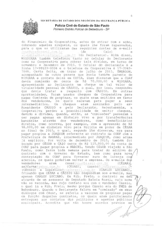 6
SECRETARIA UE ESTADO DOS NEGÓCIOS DA SEGURANÇA PÚBLICA
Polícia Civil do Estado de São Paulo
Primeiro Distrito Polfcial de Bebedouro - SP
do Financeiro da Cooperativa,
cobrando aqueles al uçrueis, os
para o que se u.tilizaram dao
antes de entrar com a ação,
quais lhe foram repassados,
sequin.tes contas d.e e-mail:
(de o) e
(do Declarante). Além disso,
IOnou tanto r:o celular do Declarante
;:;cm.o na Cooperativa para cobrar tais div:ic1as, em torno de
novembro e dezembro de 2 01:=i. O ceJ ular do declarante é a
linha 17-99123-0336 e o telefone da Cooperativa é 17-3343-
7848. Certa feita, em r:orno de julho de 2015, ~JVIERSON,
aco:::npanhado de o~Jtra 1)cc,,,~cc1 que ser ia tar::lbén1 parente de
I'1LSI..A?1'1. e con.tato dei..es em COT lhes di::;seram que a COA.F'
devia comissão de cerca de 70. DOO, O a t1ISL1',RA.,
a,oresentando ao Declarante um cheque ern tal valor de
1 aridade pessoal de CASSI0 1 o qual, por isso, n::spondeu
que devia tratar a respeito com CASSIO. Em outras
opcrtunidacies, .foram usados cheques da Cooperativa para
pagar Comissão de propinas, os quais eram enütidos em favor
dos vendedores, os quaJs sacavam para pagar a seus
.intermedi ios. Os cheques eram assinacios pe1c1 ex-
Presidente CASSIO e pelo Declarante. Recenternente, a
~:ooperativa perdeu a possibilidade de Pmitir cheques,
devido a dí,1idas 1 quando, então, as 'comissões' passaram a
ser pagas apenas em dinheiro vivo e por trar1sferências
bancárias através dos vendr2dores, como beneficiários
diretos, como ocorreu, por exemplo, com a apreensão de R$
98.0CO,OO em dinheiro vivo pc,la Policia em podE,r de CÊS.A.R
no fi.na1 de 2015, o quaL segundo lhe d..isseram, era para
pagar prcp1na a JOAQUIM referente ao contrato da COl"i.F com a
Prefeitura de ARARAS, intermediado por ,JOAQun,1 1 como acima
e expliccn.1., Por volta de dezembro de 2C.11 1
=,, também foi
s,scado por CES2R e CAIO cerca dE~ R$ 115. OCO, 00 conta da
COAF para pagar propina a MA,.CZCEL, tendo [::É~1A.R vi ado a São
Paulo, como fazia toda semana para t:ratar do aditivo do ,/)
rn~trato com o Governo do Estado, bem como para nova/ I
contra.tação da COA.F' para fornecer suco de laranja cod
acerola, os quais poderiam salvar a empresa. Os e-mails do/,
vendedores eram (CÉ:SAR}J',
arn] farma .:.
(CÁSSIO) ogist
fri:c;ando que CÉ~SlR e
apenas CARLOS LUCIANO.
CARLOS LÜCÍA..lJÓ) ,
respondiam aos e-mails, mas
Em Rib. Preto, o cor,trat~c; se déu-~/7}/
através de um a::.;sessor do De~..Í'>1..1tadc Baleia Rossí, o "l''me }. ··., .... ~,'..i. ./
L.à.c) se r·eccrda, rrtas o con.tato 1~r3- corn o ve::r1cledor Cassio, 1
o qual ia a Rib. Pcetu, :mesmo porque Cássio era do J?lvlDB de
Bebedouro. Quando o Declarante falava em" ssão" em seus
diâ s com César, se referia a valores de propinas pagas
cm fun le'.:', contratos, os :o, eram parciaJment:e
e11treg·1-1es aos cc)t1tatc)s s f)Ol.ític:cs e ag-en_t.E~s 1:.. cos
lE~Uf.l..J
1
 