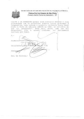 SECR.RTARIA DE ESTADO DOS NEGÓCIOS DA SEG,':!!l{NÇA PÚBLICA
Polícia Civil do Estado de São~~lo 
Primeiro Distrito Polícia! de Bebedoúro - SP 
1
7
COLINA e e:m BEBEDOURO porque eram contratos rnendres e cuja
proximidade com os produtores poderia trazer 1emas a
Cooperativa, nada ouvindo a re to, inclusive tE:~ndc)
visto o Chefe de c;abinete GARCIA na COAI,'1 ao ccmcrári_o do
que foi perguntadon. Nada mas disse, nem lhe foi
perguntado, lido e achado conforme, vai idamente
assinado por todos.
1..c.l·vo
1
1
 