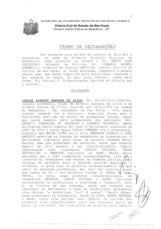 SECRETAR LA DE ESTADO DOS NEGÓCIOS DA SEGURANÇA PÚBLICA
Polícia Civil do Estado de São Paulo
Ptimeiro Dístrito Policial de Bebedouro - SP
TERMO DE DECLARAÇÕES
Aos dezenove dias do mês de janeiro de dois mil e
dezesseis, na sede do Primeiro strito Policial de
Bebedouro, Dnde presente se achava o Dr. Mí"'aR.ICJ JOSÉ:
Deltc:(}ado de PoLicia, Dr. L~~ONARDO LEONEL
ROMP1NET.,LI, Promotor de Justiça GAECO·-RF, , Escri.vlí. de
Policia de seu cargo, ao final assinado, corrparece a pessoa
abaixo que, que sendo inquirida pela Autoridade1 responde o
quti adiante se segue. Do qi_je, para consta.:c:·, lavro este
termo. Eu, Viviani C. E.Vasconcelos, Escrivã de Policia que
o di9itei.
DECLA,RANT.E
CARLOS ALBERTO SANTANA DA SILVA, RG. 26. 887. 011-1/SSP/SP,
casado, professor, filho de l"..ntônio Santâ.na da Silva t? de
Gildete Santos da Silva, nascido aos 20/12/1978 na cidade
de Bebedouro SP, residc,nte na Rua Valim 639, nesta
cidade. Sabendo ler e escrever. Inquirido disse que: C
declarante abre mão do direto de ;:,ermanecer calado, sendo
que neste momento está acompanhado dos advogados DRS.
LÁERCTO GUERREIRO DE GA..RVALHO e ROGÉRIO VlUNERDE, ambos
Inilitantes nesta Comarca diz que: O declarante ingressou na
COA? em 2012 e nesta época C.ÁSSIO CEEBABI era o presidente,
enquanto que WEDER PIFER era o vice, EMERSON GIRARDI e JOÃO
BJ',,.RUSCO exerciam as funções de vendedores da cooperativa. C
declarantE~ irnJressou para fazer um pr0Je1:.o chamado Micro
Bacias, mas era prestador de serviços, sendo que somente
depois de 2013 passou a ser vice-:9:::esidente. Depois
ingressaram com.o vendedores CA.R.LOS LUCIANO, CÉS}.R
BKRTHOLINO e EMERSON corti.rmou na COAF'. Nesta época
percebeu que a C)AT t.rabalh&va .i rreqularmente, ~ sto ~' a
coonc:ré'lt:i va trabalhava com vencias na chamada públ:i ca, oa a- I -
entrega de produtos para a m2n,:1da esco1ar mun:ici~al e
e.:::t.1d11:;il, e, para i:.:oso os prc<:L1t::.us '.1E'cess2L:::Lç1.me:1t:e t m que ·"'
advir cc pe.qt:.er1os proiutoresr ma:: . s:~ não c~:::crria,L pos~o
que cerca ae 85 dos r,rodut.,:,s n nharr. cu CEASA De RIB._
PRE:TC, ou seja, eram produtos industrializados·. Os """·tj-,
vendedcres SMSRSON, ClRLOS LUCIA1'JO e SAR vie:Ltavarr 'Y1
l
irücialmente as prefcd l;:uras e acertavé:nn o "negócio", isto / 11
é, se tratava de urrta esquerna, sendo que somente era 1 J., · )
jnforrcado ao declarante o nome da Prefeitura; geralmente ../rleles diziam "a prefeitura 'ts1' é nost;a". Depois disso 1 1
eram e 1 os orçamentos, vindo da MUNDO NATUR.lL
e P.JVJB, elas geridas pelo SIO. Os valures dos
prcJci11t()S eré.::.m. s1..11:=:,erfat11.crtdo3 r~a_.r éJ <_Ju.e Y1u11·,1c;sr~e :rneios ele
ssões, que consistia~ em
1
 