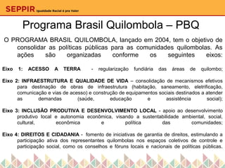 Programa Brasil Quilombola – PBQ
O PROGRAMA BRASIL QUILOMBOLA, lançado em 2004, tem o objetivo de
consolidar as políticas públicas para as comunidades quilombolas. As
ações são organizadas conforme os seguintes eixos:
Eixo 1: ACESSO A TERRA - regularização fundiária das áreas de quilombo;
Eixo 2: INFRAESTRUTURA E QUALIDADE DE VIDA – consolidação de mecanismos efetivos
para destinação de obras de infraestrutura (habitação, saneamento, eletrificação,
comunicação e vias de acesso) e construção de equipamentos sociais destinados a atender
as demandas (saúde, educação e assistência social);
Eixo 3: INCLUSÃO PRODUTIVA E DESENVOLVIMENTO LOCAL - apoio ao desenvolvimento
produtivo local e autonomia econômica, visando a sustentabilidade ambiental, social,
cultural, econômica e política das comunidades;
Eixo 4: DIREITOS E CIDADANIA - fomento de iniciativas de garantia de direitos, estimulando a
participação ativa dos representantes quilombolas nos espaços coletivos de controle e
participação social, como os conselhos e fóruns locais e nacionais de políticas públicas.
 