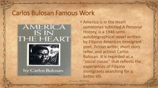 Carlos Bulosan Famous Work
• America is in the Heart
sometimes subtitled A Personal
History, is a 1946 semi-
autobiographical novel written
by Filipino American immigrant
poet, fiction writer, short story
teller, and activist Carlos
Bulosan. It is regarded as a
“social classic” that reflects the
experiences of Filipino
immigrants searching for a
better life.
 