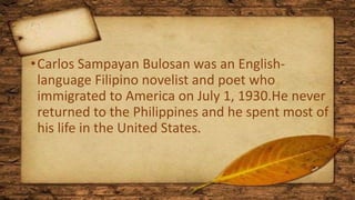 •Carlos Sampayan Bulosan was an English-
language Filipino novelist and poet who
immigrated to America on July 1, 1930.He never
returned to the Philippines and he spent most of
his life in the United States.
 