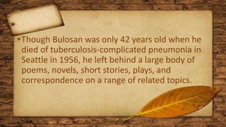 •Though Bulosan was only 42 years old when he
died of tuberculosis-complicated pneumonia in
Seattle in 1956, he left behind a large body of
poems, novels, short stories, plays, and
correspondence on a range of related topics.
 