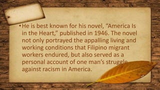 •He is best known for his novel, “America Is
in the Heart,” published in 1946. The novel
not only portrayed the appalling living and
working conditions that Filipino migrant
workers endured, but also served as a
personal account of one man’s struggle
against racism in America.
 