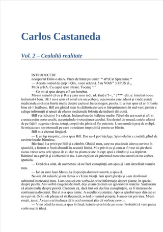 5/24/2018 CarlosCastanedaV2CealaltaRealitate-slidepdf.com
http://slidepdf.com/reader/full/carlos-castaneda-v2-cealalta-realitate 1/141
Carlos Castaneda
Vol. 2 – Cealaltă realitate
  INTRODUCERE
  nesuportat Dimr-o datA. Părea de bătut pe umăr ' * aP'eCat Spre mine *
   A!esta-i omu" de !arp ti #m.$ %o!e s!ă&ută.  m (Orb)'  SPUS e" +
  , A arătA. Cu !apu" spre intrare. To!ma / /
   Ce mi-ai spus despre e"0 am 1ntrebat.
  ,i-am amintit !ă eu 2i Rin  !asa unui indi3 nU tm4 e)"56$ 7 8*** re93 u6 1ntrebat ne-au
1ndrumat-1 bem. 9U: nu-a spus !ă omu" era un ;erbero$ o persoana !are adună 2i %inde p"ante
medi!ina"e 2i !ă 2tia <oarte mu"te despre !a!tusu" =a"u!ino>en$ peiota. E" a mai spus !ă ar <i <oarte
 bine să-: 1nt?"nes!. 9i"" era >=idu" meu 1n !ă"ătoria pe !are o 1ntreprinsesem 1n sud-%est$ pentru a
!u"e>e in<orma@ii 2i spe!ii de p"ante medi!ina"e <o"osite de indienii din &onă.
  9i"" s-a ridi!at 2i :-a sa"utat. Indianu" era de 1nă"@ime medie. Păru" său era s!urt 2i a"b 2i
!re2tea pu@in peste ure!=i$ a!!entu?ndu-i rotunimea !apu"ui. Era destu" de smead3 !ute"e ad?n!i
de pe <a@ă 1i su>erau %?rsta$ totu2i$ !orpu" său părea să <ie puterni!. -am urmărit pre@ de o !"ipă.
Se mi2!a !u o sprintenea"ă pe !are o !redeam imposibi"ă pentru un bătr?n.
  9i"" m-a !=emat "?n>ă e".
   E un tip simpati!$ mi-a spus 9i"". Dar nu-: pot 1n@e"e>e. Spanio"a "ui e !iudată$ p"ină de
!u%inte "o!a"e$ bănuies!.
  9ătr?nu" :-a pri%it pe 9i"" 2i a &?mbit. B=idu" meu$ !are nu 2tia de!?t !?te%a !u%inte 1n
spanio"ă$ a <ormat o <ra&ă absurdă 1n a!eastă "imbă. ,-a pri%it !a 2i !um ar <i %rut să 2tie da!ă
a%eau %reun sens !e"e spuse de e"$ dar nu 2tiam !e are 1n !ap3 apoi a &?mbit 2i s-a depărtat.
9ătr?nu" m-a pri%it 2i a i&bu!nit 1n r?s. I-am ep"i!at !ă prietenu" meu uita uneori !ă nu %orbea
spanio"a.
   Cred !ă a uitat$ de asemenea$ să ne <a!ă !uno2tin@ă$ am spus 2i i-am de&%ă"uit nume"e
meu.
   Iar eu sunt 8uan ,atus$ "a dispo&i@ia dumnea%oastră$ a spus e".
  Ne-am dat m?ini"e 2i am rămas o %Teme tă!u@i. Am spart >=ea@a 2i i-am destăinuit
subie!tu" interesu"ui meu. I-am spus !ă era %orba de ori!e in<orma@ie despre p"ante$ 1n spe!ia"
despre peiotă. Am %orbit ea>erat de mu"t$ de2i 2tiam !ă eram un i>norant 1n materie. Sus@ineam
!ă 2tiam mu"te despre peiotă. Credeam !ă$ da!ă 1mi %oi de!"ina !uno2tin@e"e$ %a <i interesat de
!ontinuarea dis!u@iei. Dar e" n-a spus nimi!. A as!u"tat !u aten@ie. Apoi a aprobat u2or din !ap 2i
m-a pri%it. O!=ii săi păreau să stră"u!eas!ă$ a%?nd o "umină proprie. I-am e%itat pri%irea. ,-am
sim@it$ enat. A%eam !ertitudinea !ă 1n a!e" moment 2tia !ă %orbes! prostii.
   (ino odată "a mine$ a spus 1n <ina"$ "u?ndu-2i o!=ii de pe mine. Probabi" !ă %om putea
%orbi mai 1n ti=nă.
 