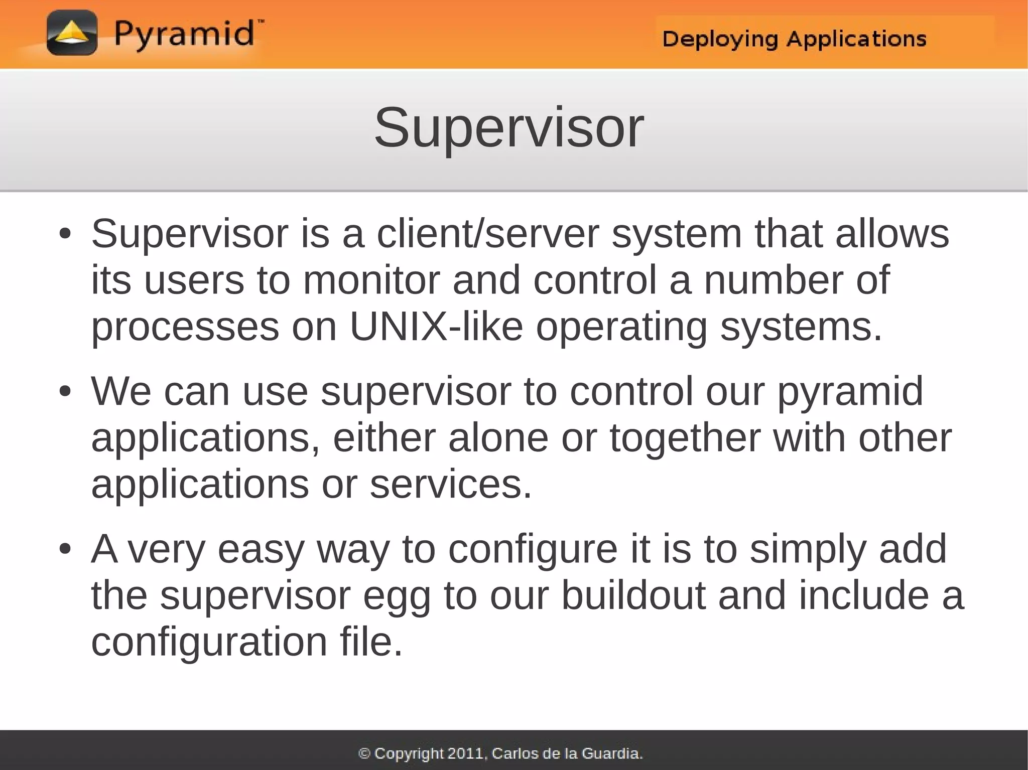 Supervisor
●   Supervisor is a client/server system that allows
    its users to monitor and control a number of
    processes on UNIX-like operating systems.
●   We can use supervisor to control our pyramid
    applications, either alone or together with other
    applications or services.
●   A very easy way to configure it is to simply add
    the supervisor egg to our buildout and include a
    configuration file.
 