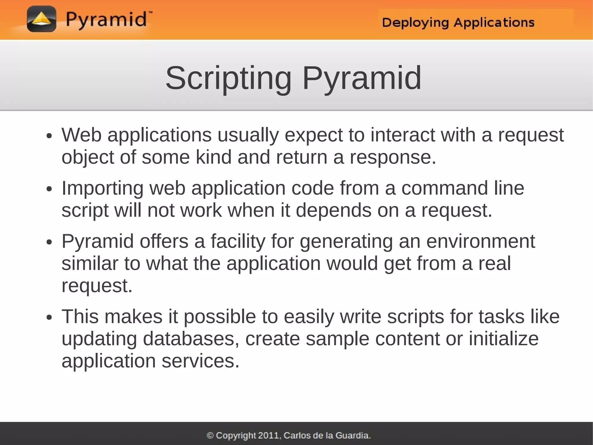 Scripting Pyramid
●   Web applications usually expect to interact with a request
    object of some kind and return a response.
●   Importing web application code from a command line
    script will not work when it depends on a request.
●   Pyramid offers a facility for generating an environment
    similar to what the application would get from a real
    request.
●   This makes it possible to easily write scripts for tasks like
    updating databases, create sample content or initialize
    application services.
 