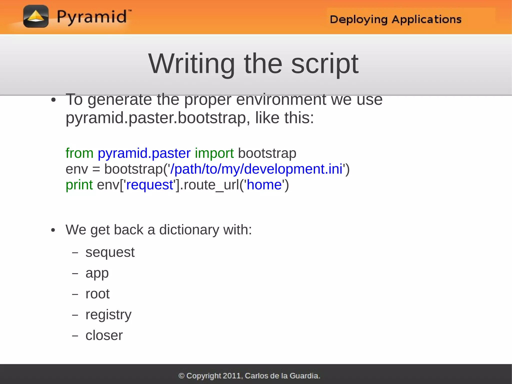 Writing the script
●   To generate the proper environment we use
    pyramid.paster.bootstrap, like this:

    from pyramid.paster import bootstrap
    env = bootstrap('/path/to/my/development.ini')
    print env['request'].route_url('home')


●   We get back a dictionary with:
     –   sequest
     –   app
     –   root
     –   registry
     –   closer
 