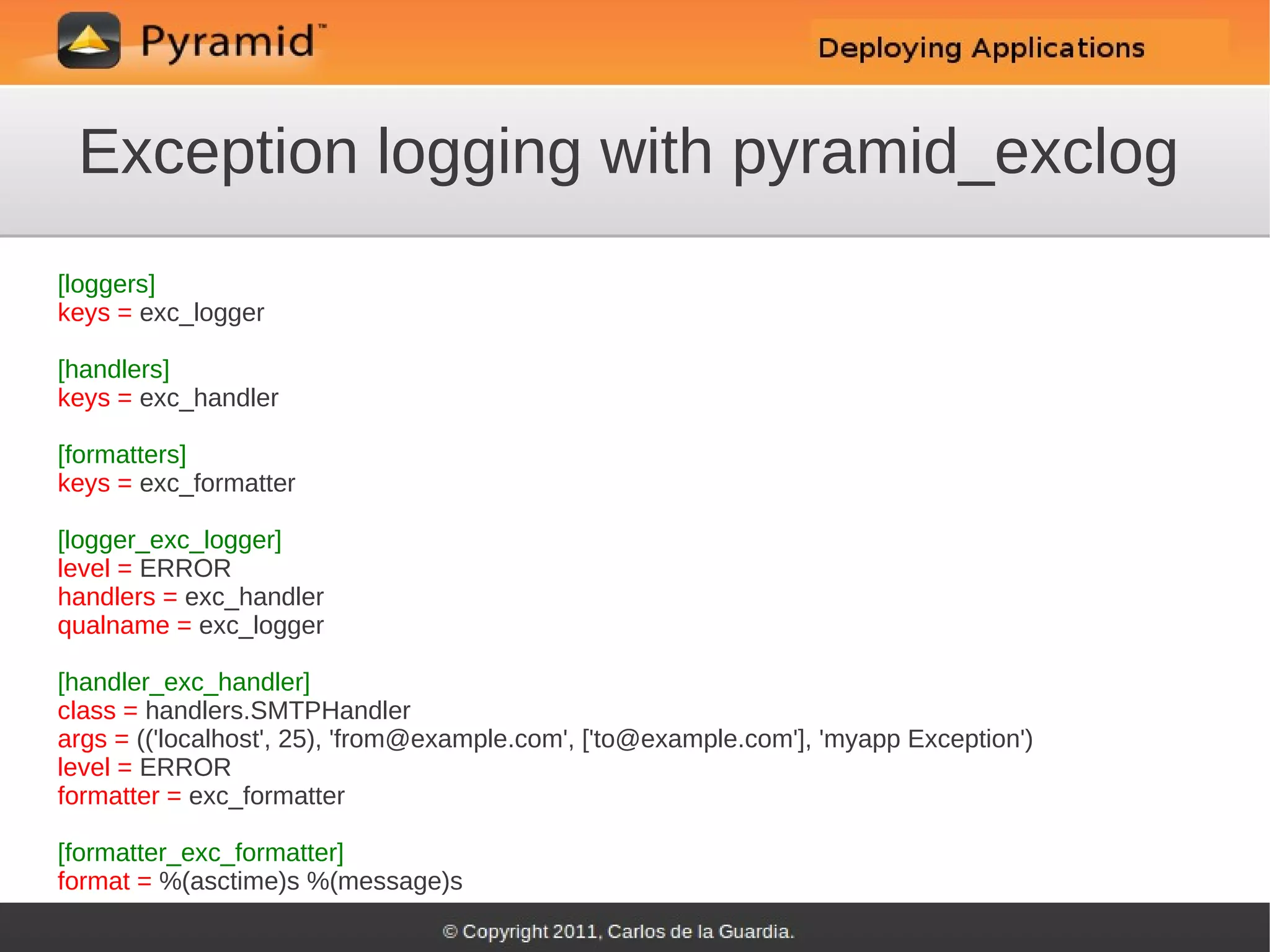 Exception logging with pyramid_exclog
[loggers]
keys = exc_logger

[handlers]
keys = exc_handler

[formatters]
keys = exc_formatter

[logger_exc_logger]
level = ERROR
handlers = exc_handler
qualname = exc_logger

[handler_exc_handler]
class = handlers.SMTPHandler
args = (('localhost', 25), 'from@example.com', ['to@example.com'], 'myapp Exception')
level = ERROR
formatter = exc_formatter

[formatter_exc_formatter]
format = %(asctime)s %(message)s
 