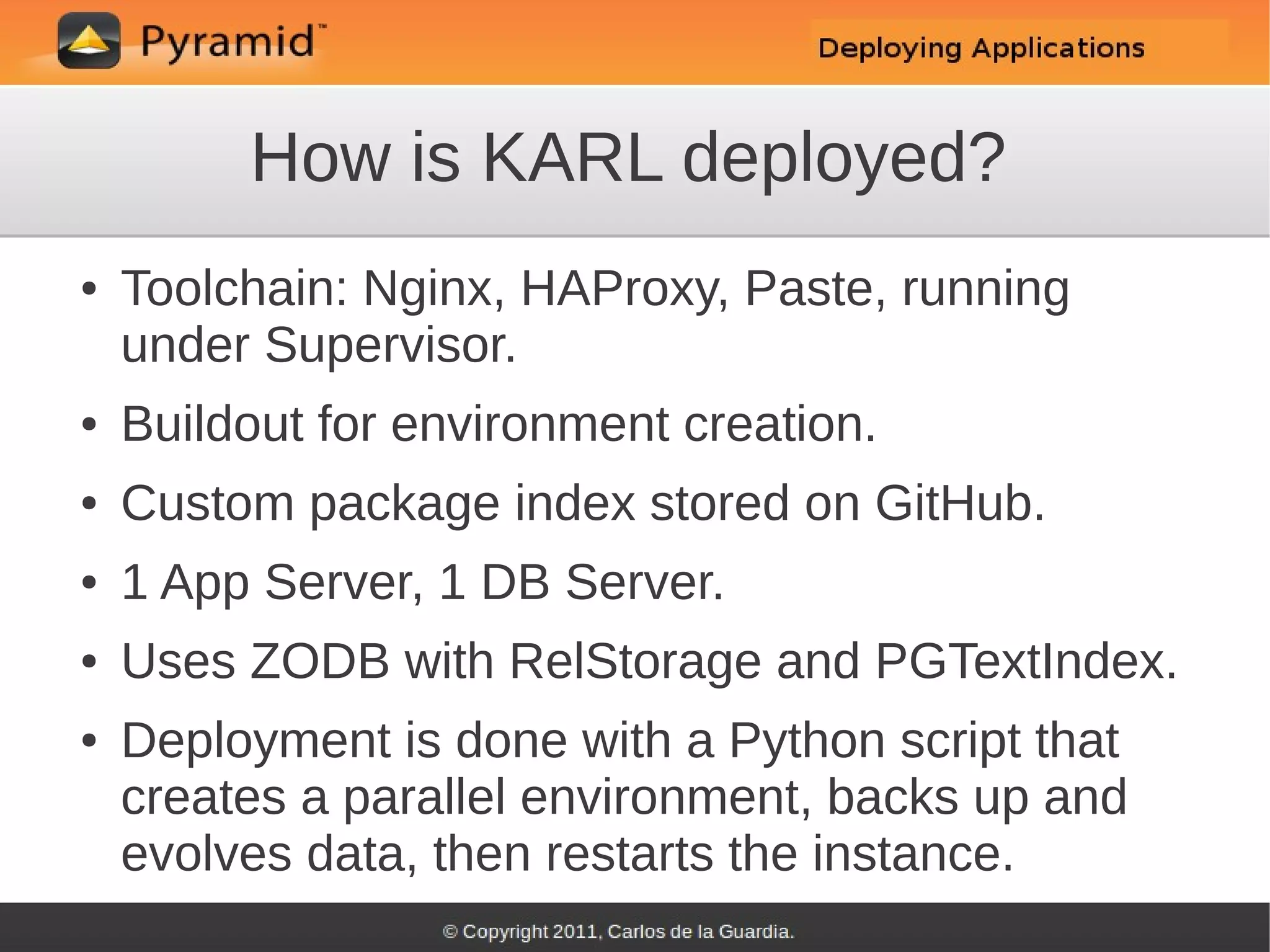 How is KARL deployed?
●   Toolchain: Nginx, HAProxy, Paste, running
    under Supervisor.
●   Buildout for environment creation.
●   Custom package index stored on GitHub.
●   1 App Server, 1 DB Server.
●   Uses ZODB with RelStorage and PGTextIndex.
●   Deployment is done with a Python script that
    creates a parallel environment, backs up and
    evolves data, then restarts the instance.
 