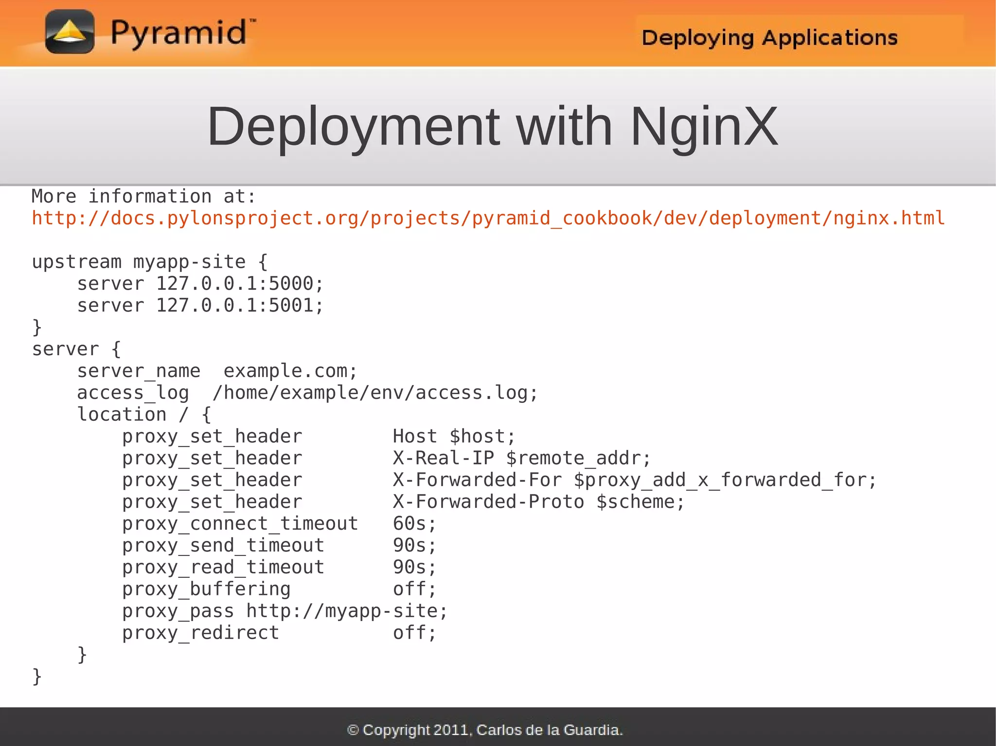 Deployment with NginX
More information at:
http://docs.pylonsproject.org/projects/pyramid_cookbook/dev/deployment/nginx.html

upstream myapp-site {
    server 127.0.0.1:5000;
    server 127.0.0.1:5001;
}
server {
    server_name example.com;
    access_log /home/example/env/access.log;
    location / {
        proxy_set_header        Host $host;
        proxy_set_header        X-Real-IP $remote_addr;
        proxy_set_header        X-Forwarded-For $proxy_add_x_forwarded_for;
        proxy_set_header        X-Forwarded-Proto $scheme;
        proxy_connect_timeout   60s;
        proxy_send_timeout      90s;
        proxy_read_timeout      90s;
        proxy_buffering         off;
        proxy_pass http://myapp-site;
        proxy_redirect          off;
    }
}
 