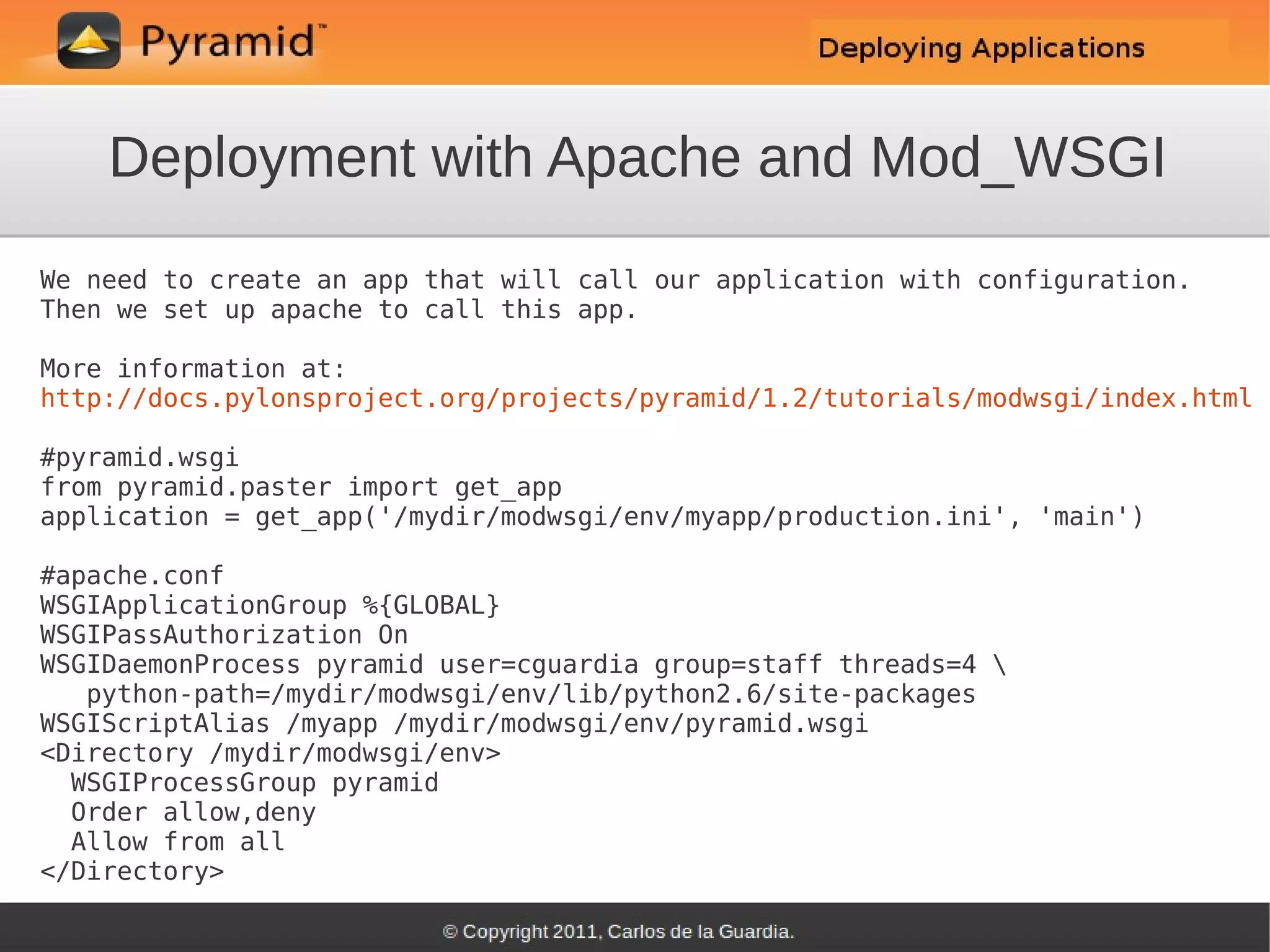 Deployment with Apache and Mod_WSGI
We need to create an app that will call our application with configuration.
Then we set up apache to call this app.

More information at:
http://docs.pylonsproject.org/projects/pyramid/1.2/tutorials/modwsgi/index.html

#pyramid.wsgi
from pyramid.paster import get_app
application = get_app('/mydir/modwsgi/env/myapp/production.ini', 'main')

#apache.conf
WSGIApplicationGroup %{GLOBAL}
WSGIPassAuthorization On
WSGIDaemonProcess pyramid user=cguardia group=staff threads=4 
   python-path=/mydir/modwsgi/env/lib/python2.6/site-packages
WSGIScriptAlias /myapp /mydir/modwsgi/env/pyramid.wsgi
<Directory /mydir/modwsgi/env>
  WSGIProcessGroup pyramid
  Order allow,deny
  Allow from all
</Directory>
 