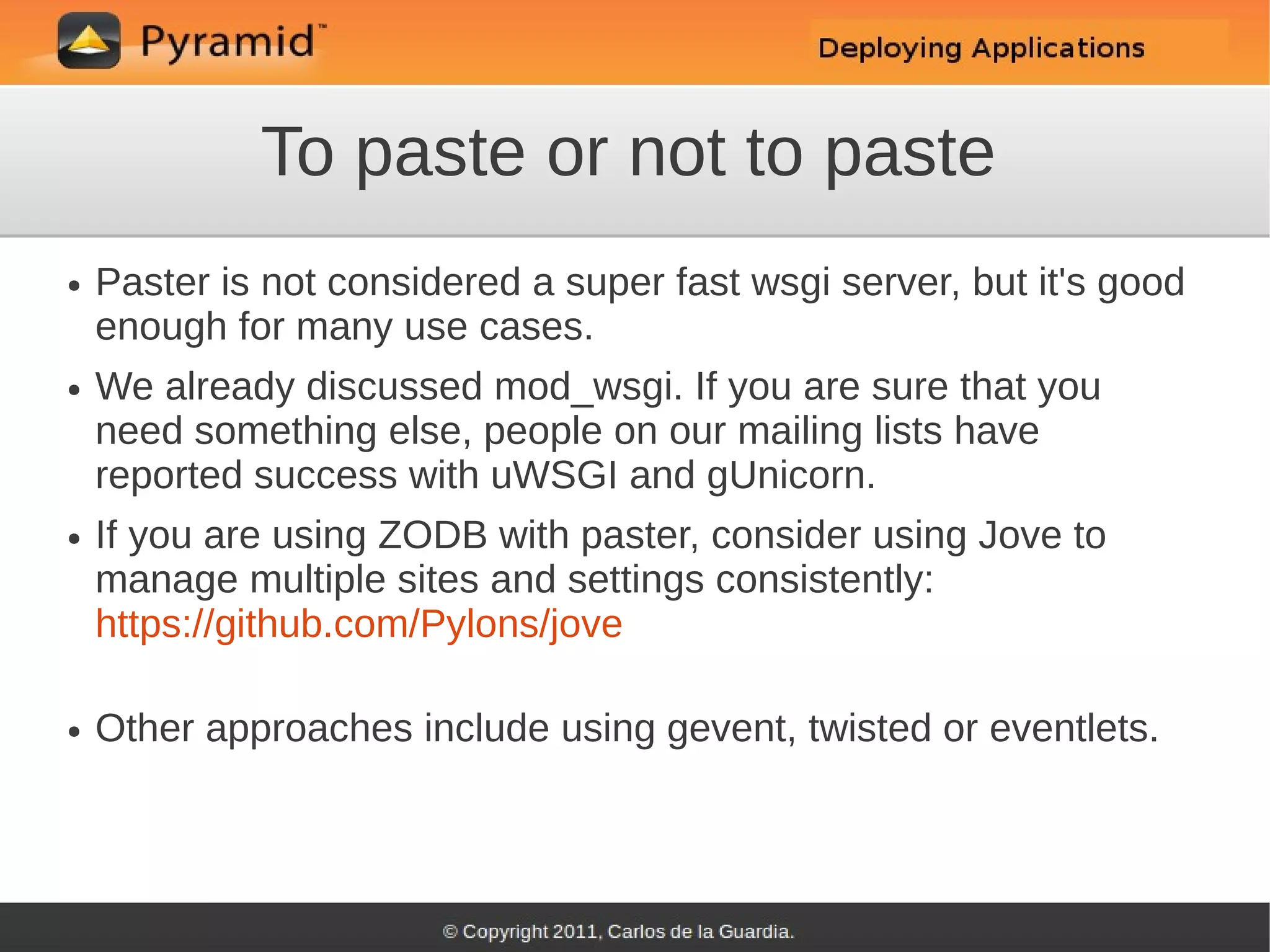 To paste or not to paste
●   Paster is not considered a super fast wsgi server, but it's good
    enough for many use cases.
●   We already discussed mod_wsgi. If you are sure that you
    need something else, people on our mailing lists have
    reported success with uWSGI and gUnicorn.
●   If you are using ZODB with paster, consider using Jove to
    manage multiple sites and settings consistently:
    https://github.com/Pylons/jove

●   Other approaches include using gevent, twisted or eventlets.
 