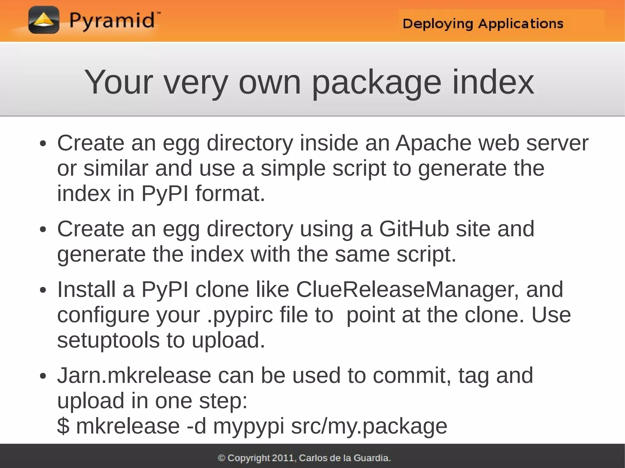 Your very own package index
●   Create an egg directory inside an Apache web server
    or similar and use a simple script to generate the
    index in PyPI format.
●   Create an egg directory using a GitHub site and
    generate the index with the same script.
●   Install a PyPI clone like ClueReleaseManager, and
    configure your .pypirc file to point at the clone. Use
    setuptools to upload.
●   Jarn.mkrelease can be used to commit, tag and
    upload in one step:
    $ mkrelease -d mypypi src/my.package
 