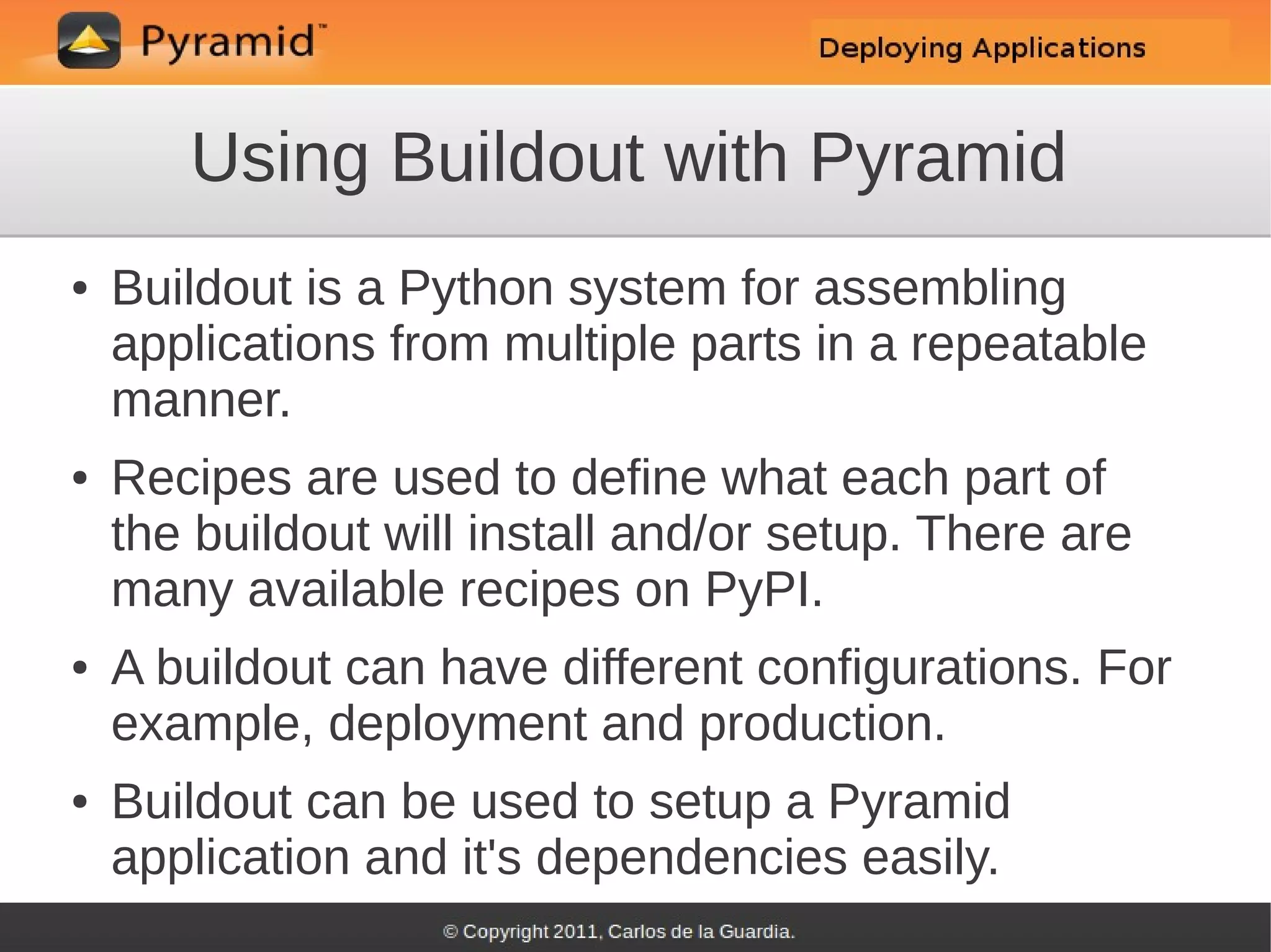 Using Buildout with Pyramid
●   Buildout is a Python system for assembling
    applications from multiple parts in a repeatable
    manner.
●   Recipes are used to define what each part of
    the buildout will install and/or setup. There are
    many available recipes on PyPI.
●   A buildout can have different configurations. For
    example, deployment and production.
●   Buildout can be used to setup a Pyramid
    application and it's dependencies easily.
 