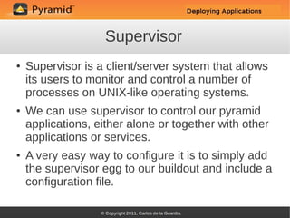 Supervisor
●   Supervisor is a client/server system that allows
    its users to monitor and control a number of
    processes on UNIX-like operating systems.
●   We can use supervisor to control our pyramid
    applications, either alone or together with other
    applications or services.
●   A very easy way to configure it is to simply add
    the supervisor egg to our buildout and include a
    configuration file.
 