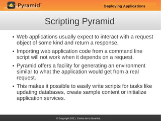 Scripting Pyramid
●   Web applications usually expect to interact with a request
    object of some kind and return a response.
●   Importing web application code from a command line
    script will not work when it depends on a request.
●   Pyramid offers a facility for generating an environment
    similar to what the application would get from a real
    request.
●   This makes it possible to easily write scripts for tasks like
    updating databases, create sample content or initialize
    application services.
 