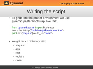 Writing the script
●   To generate the proper environment we use
    pyramid.paster.bootstrap, like this:

    from pyramid.paster import bootstrap
    env = bootstrap('/path/to/my/development.ini')
    print env['request'].route_url('home')


●   We get back a dictionary with:
     –   sequest
     –   app
     –   root
     –   registry
     –   closer
 