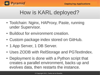 How is KARL deployed?
●   Toolchain: Nginx, HAProxy, Paste, running
    under Supervisor.
●   Buildout for environment creation.
●   Custom package index stored on GitHub.
●   1 App Server, 1 DB Server.
●   Uses ZODB with RelStorage and PGTextIndex.
●   Deployment is done with a Python script that
    creates a parallel environment, backs up and
    evolves data, then restarts the instance.
 
