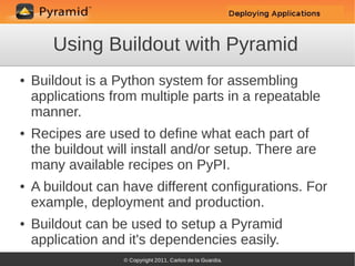 Using Buildout with Pyramid
●   Buildout is a Python system for assembling
    applications from multiple parts in a repeatable
    manner.
●   Recipes are used to define what each part of
    the buildout will install and/or setup. There are
    many available recipes on PyPI.
●   A buildout can have different configurations. For
    example, deployment and production.
●   Buildout can be used to setup a Pyramid
    application and it's dependencies easily.
 