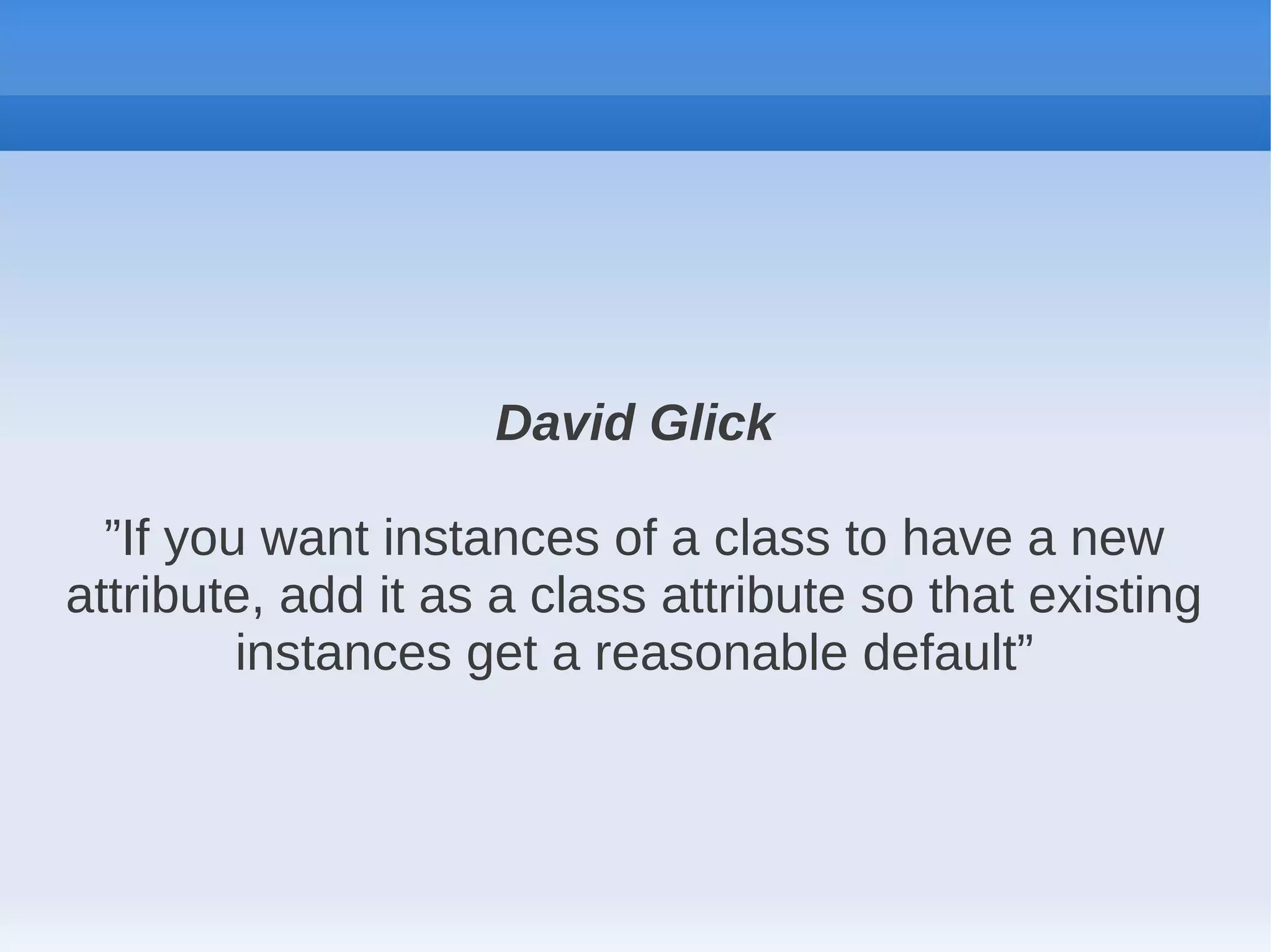 David Glick

  ”If you want instances of a class to have a new
attribute, add it as a class attribute so that existing
         instances get a reasonable default”
 