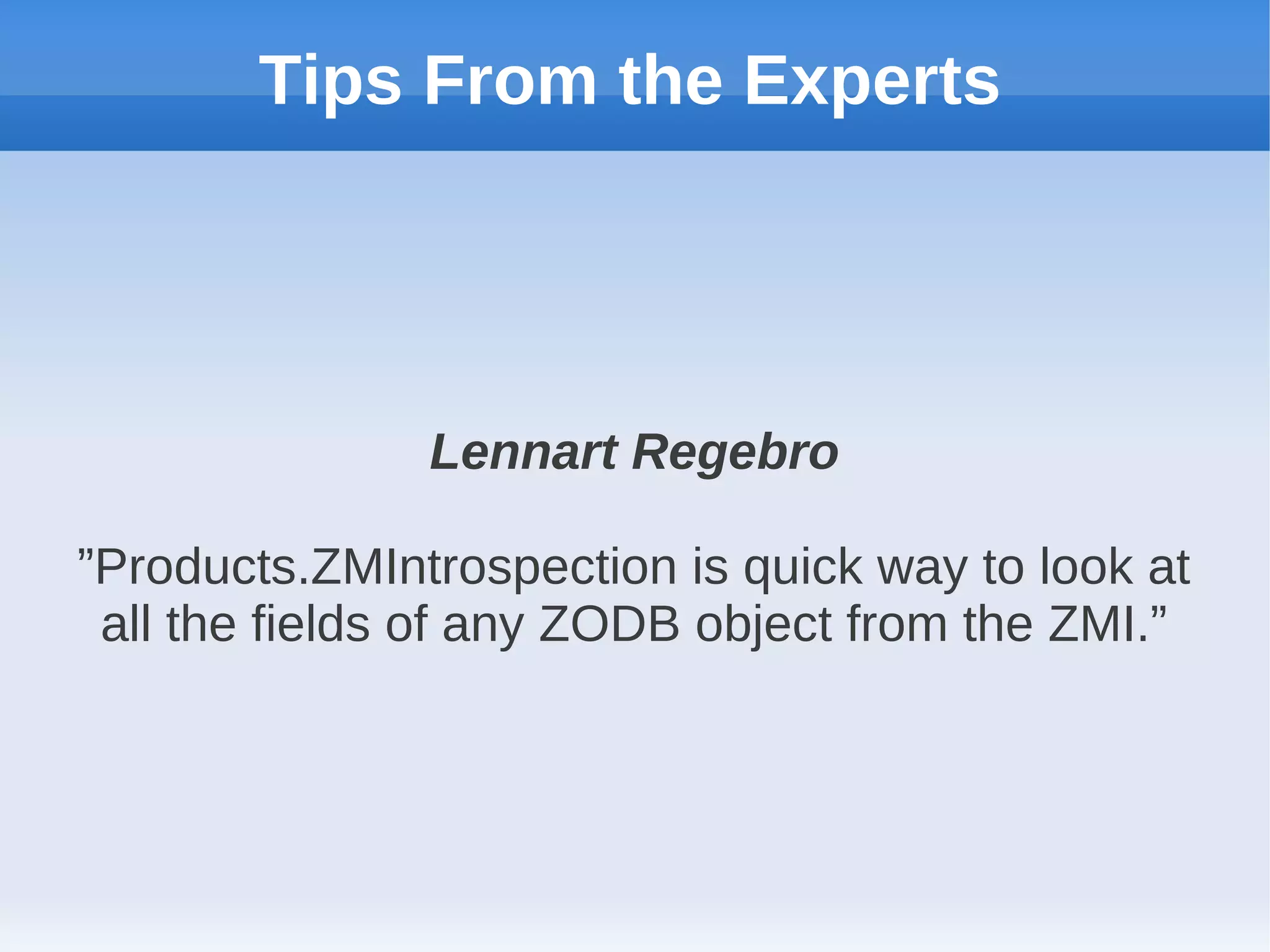 Tips From the Experts




               Lennart Regebro

”Products.ZMIntrospection is quick way to look at
 all the fields of any ZODB object from the ZMI.”
 