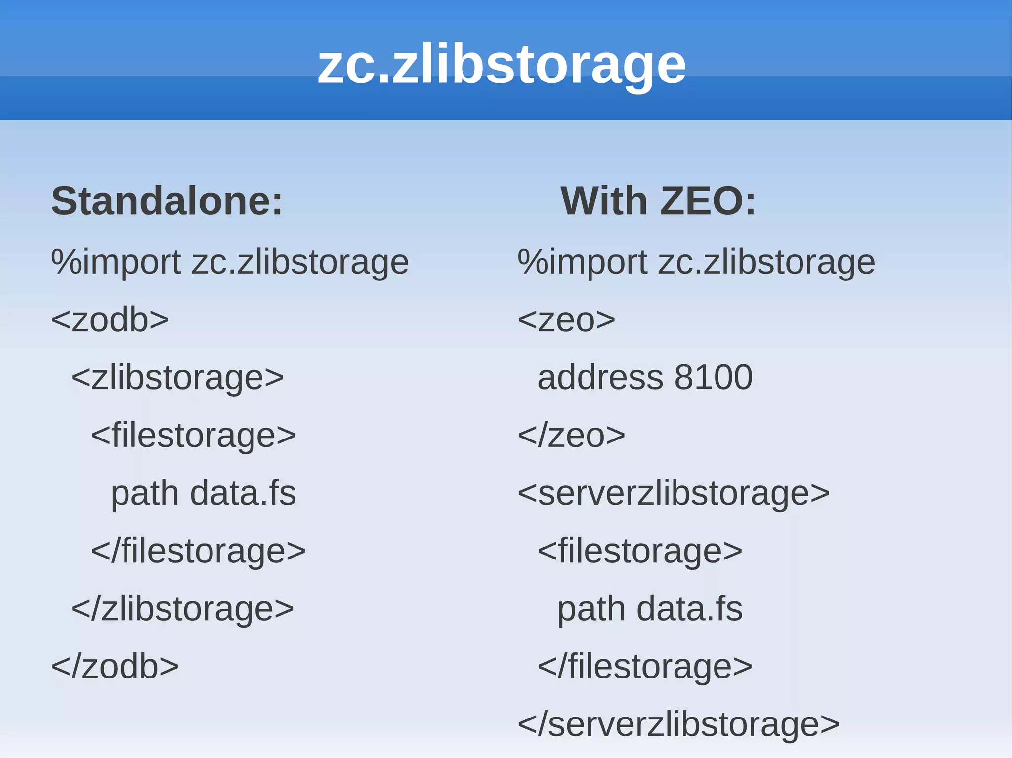 zc.zlibstorage

Standalone:                 With ZEO:
%import zc.zlibstorage    %import zc.zlibstorage
<zodb>                    <zeo>
 <zlibstorage>             address 8100
  <filestorage>           </zeo>
   path data.fs           <serverzlibstorage>
  </filestorage>           <filestorage>
 </zlibstorage>             path data.fs
</zodb>                    </filestorage>
                          </serverzlibstorage>
 