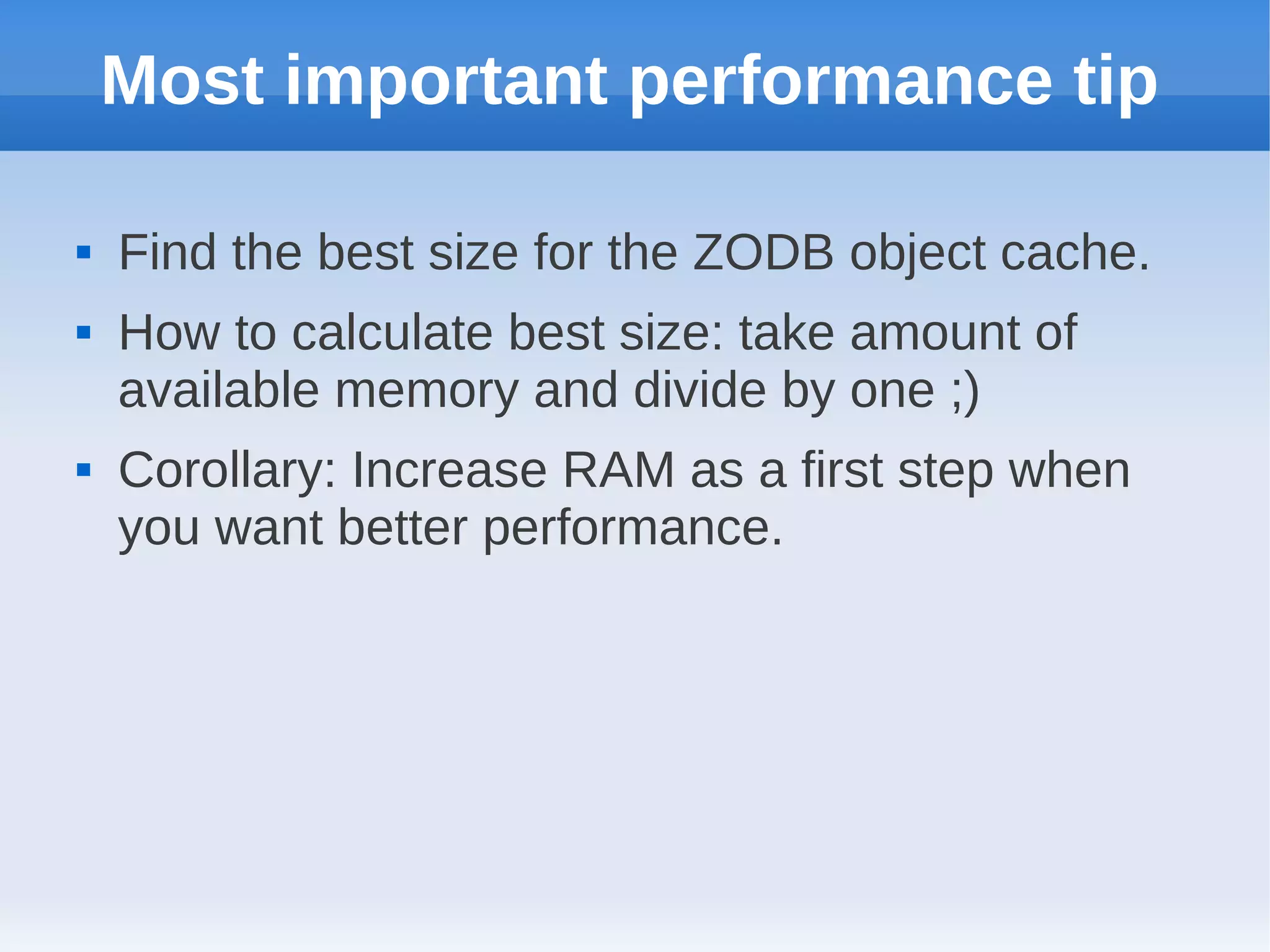 Most important performance tip

   Find the best size for the ZODB object cache.
   How to calculate best size: take amount of
    available memory and divide by one ;)
   Corollary: Increase RAM as a first step when
    you want better performance.
 