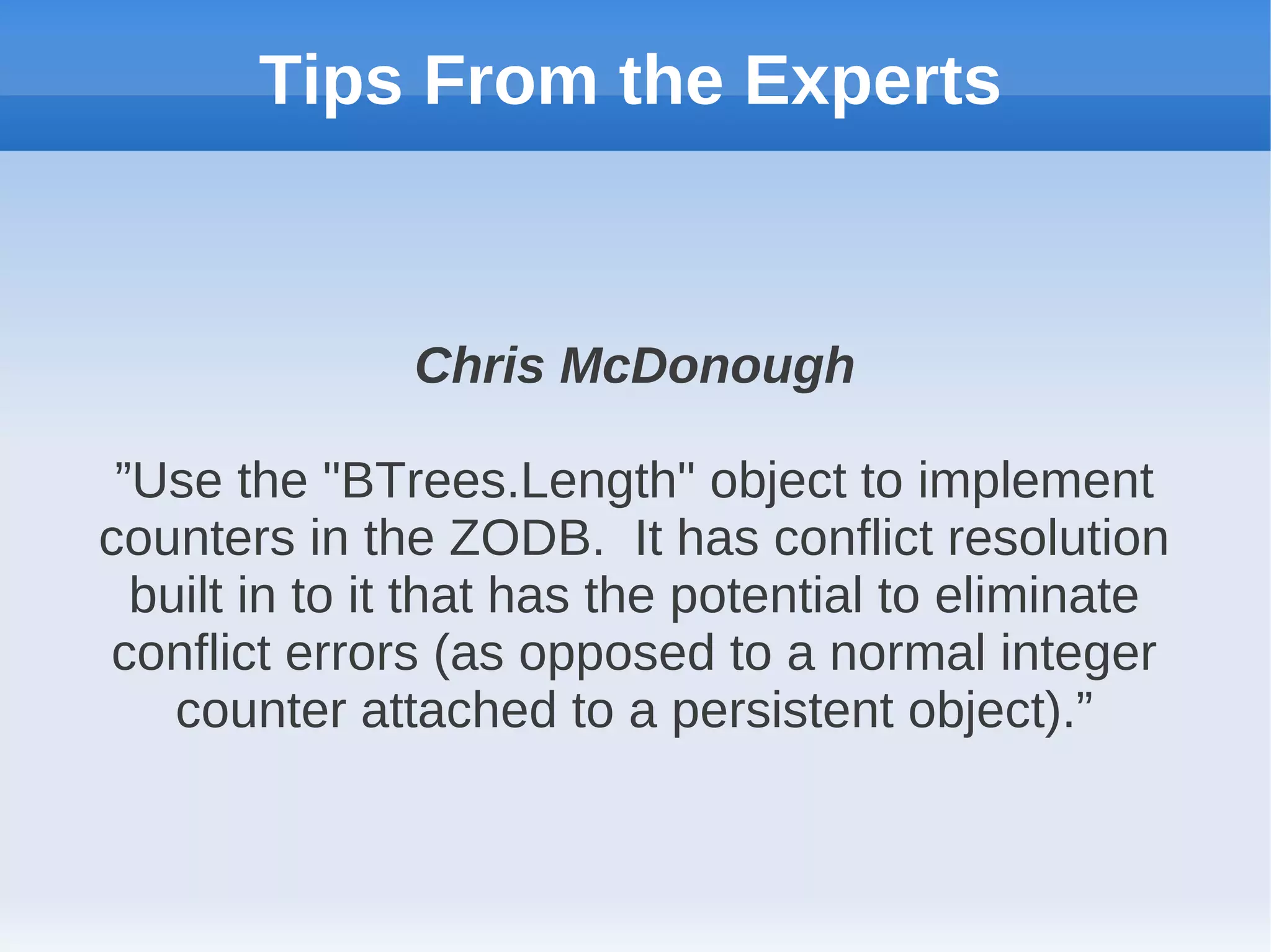 Tips From the Experts


               Chris McDonough

 ”Use the "BTrees.Length" object to implement
counters in the ZODB. It has conflict resolution
  built in to it that has the potential to eliminate
conflict errors (as opposed to a normal integer
    counter attached to a persistent object).”
 