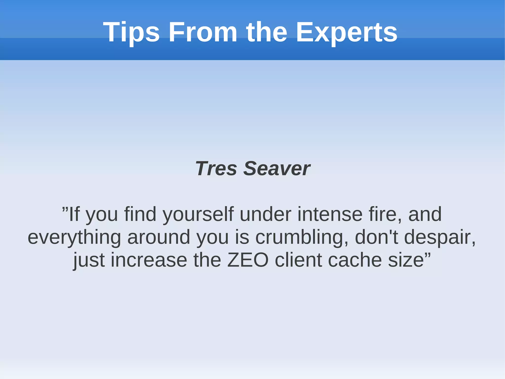 Tips From the Experts



                  Tres Seaver

   ”If you find yourself under intense fire, and
everything around you is crumbling, don't despair,
     just increase the ZEO client cache size”
 