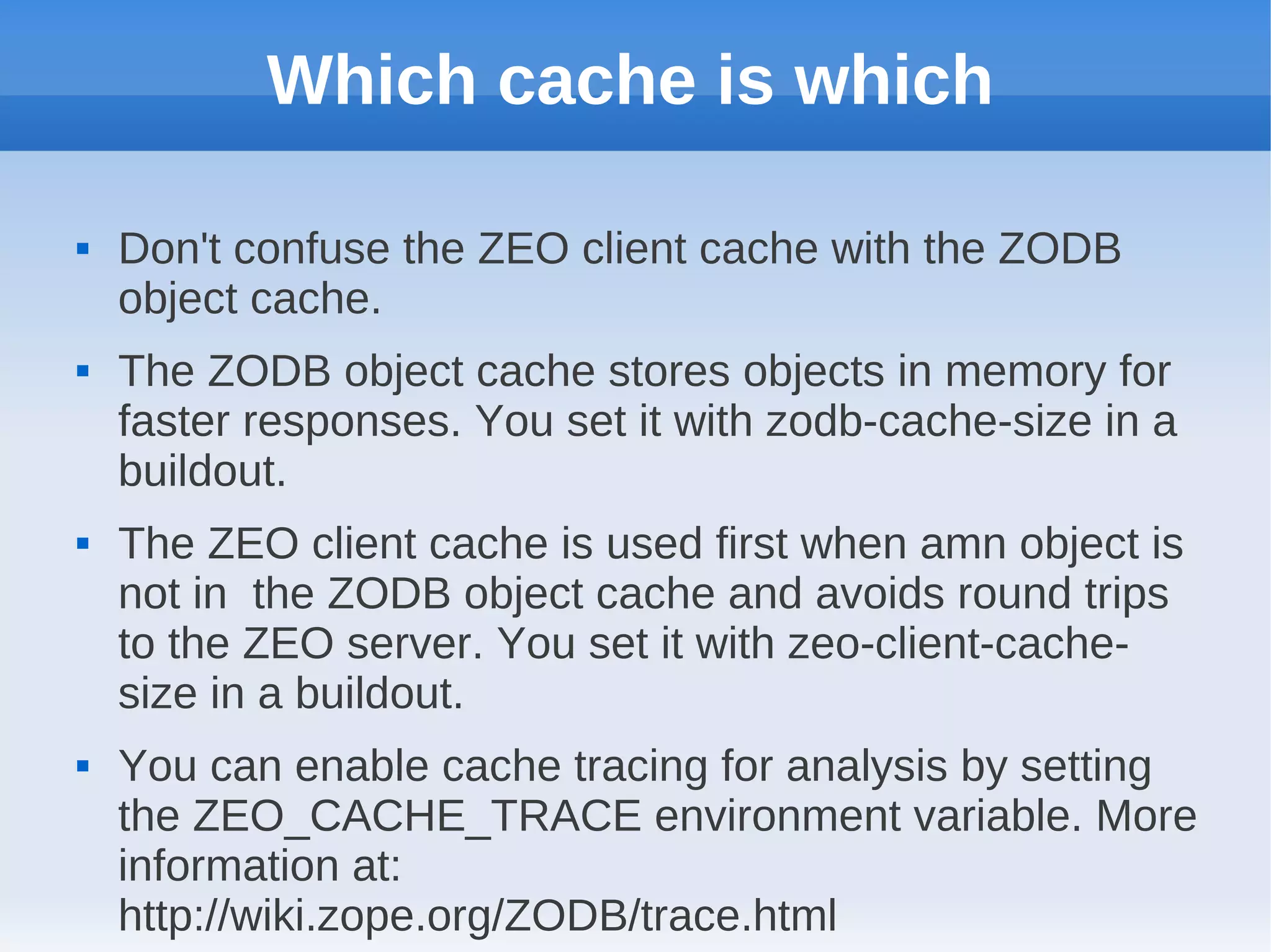 Which cache is which

   Don't confuse the ZEO client cache with the ZODB
    object cache.
   The ZODB object cache stores objects in memory for
    faster responses. You set it with zodb-cache-size in a
    buildout.
   The ZEO client cache is used first when amn object is
    not in the ZODB object cache and avoids round trips
    to the ZEO server. You set it with zeo-client-cache-
    size in a buildout.
   You can enable cache tracing for analysis by setting
    the ZEO_CACHE_TRACE environment variable. More
    information at:
    http://wiki.zope.org/ZODB/trace.html
 