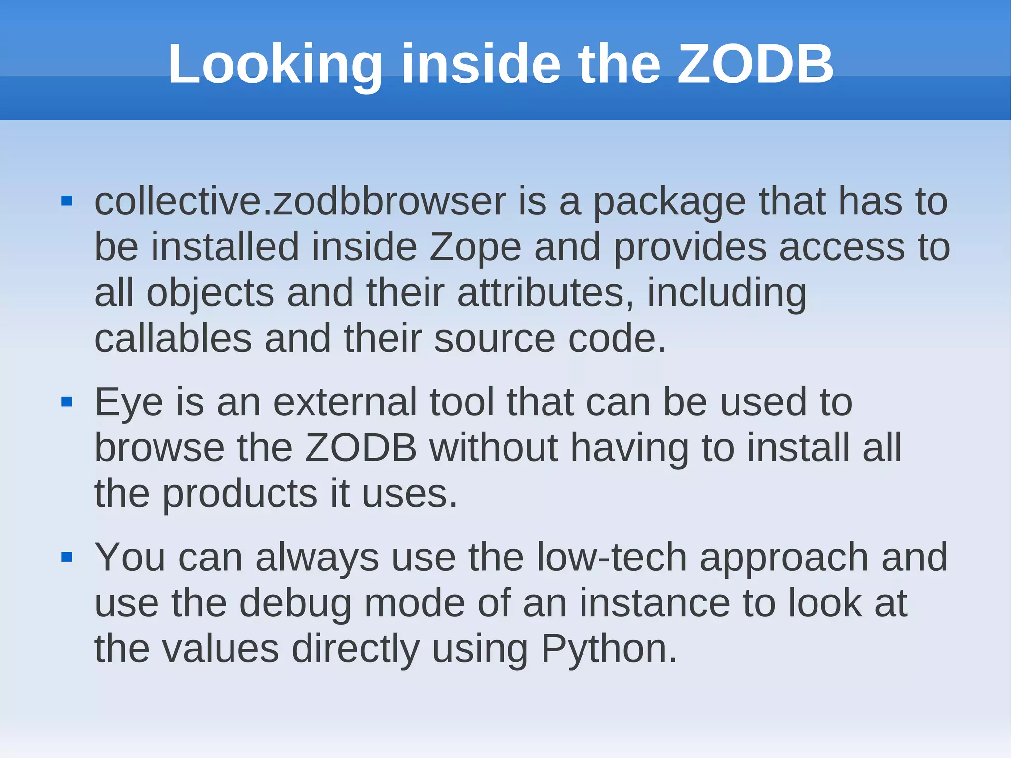 Looking inside the ZODB

   collective.zodbbrowser is a package that has to
    be installed inside Zope and provides access to
    all objects and their attributes, including
    callables and their source code.
   Eye is an external tool that can be used to
    browse the ZODB without having to install all
    the products it uses.
   You can always use the low-tech approach and
    use the debug mode of an instance to look at
    the values directly using Python.
 