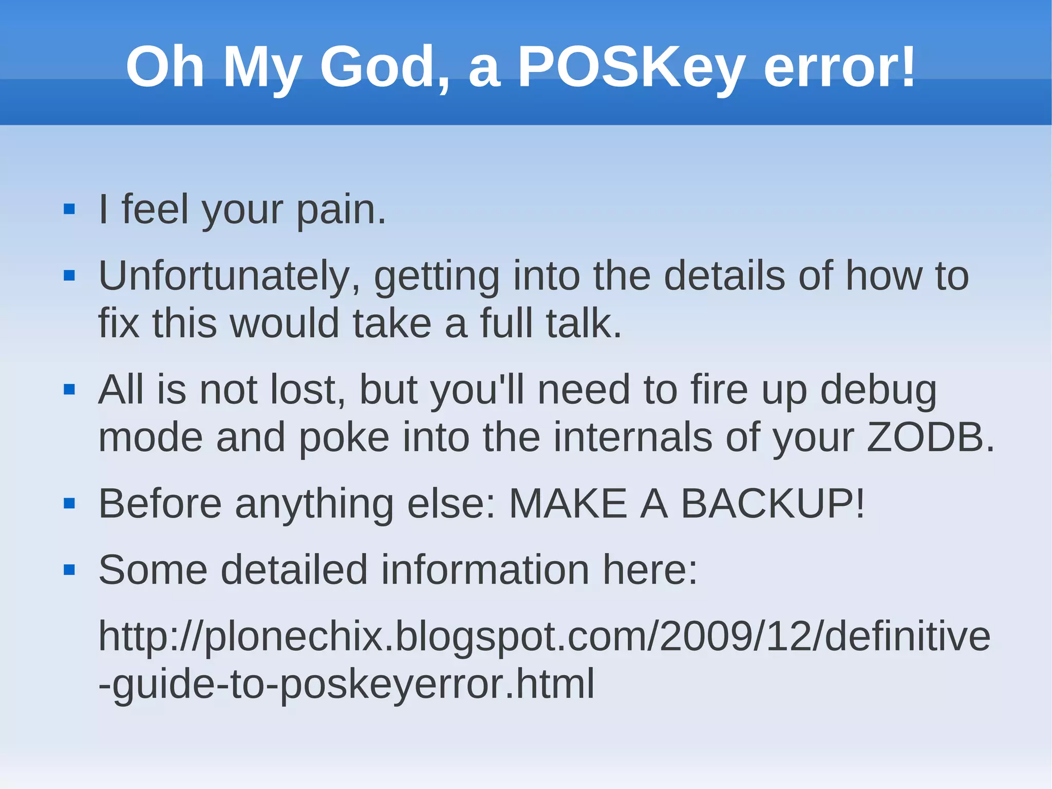 Oh My God, a POSKey error!

   I feel your pain.
   Unfortunately, getting into the details of how to
    fix this would take a full talk.
   All is not lost, but you'll need to fire up debug
    mode and poke into the internals of your ZODB.
   Before anything else: MAKE A BACKUP!
   Some detailed information here:
    http://plonechix.blogspot.com/2009/12/definitive
    -guide-to-poskeyerror.html
 
