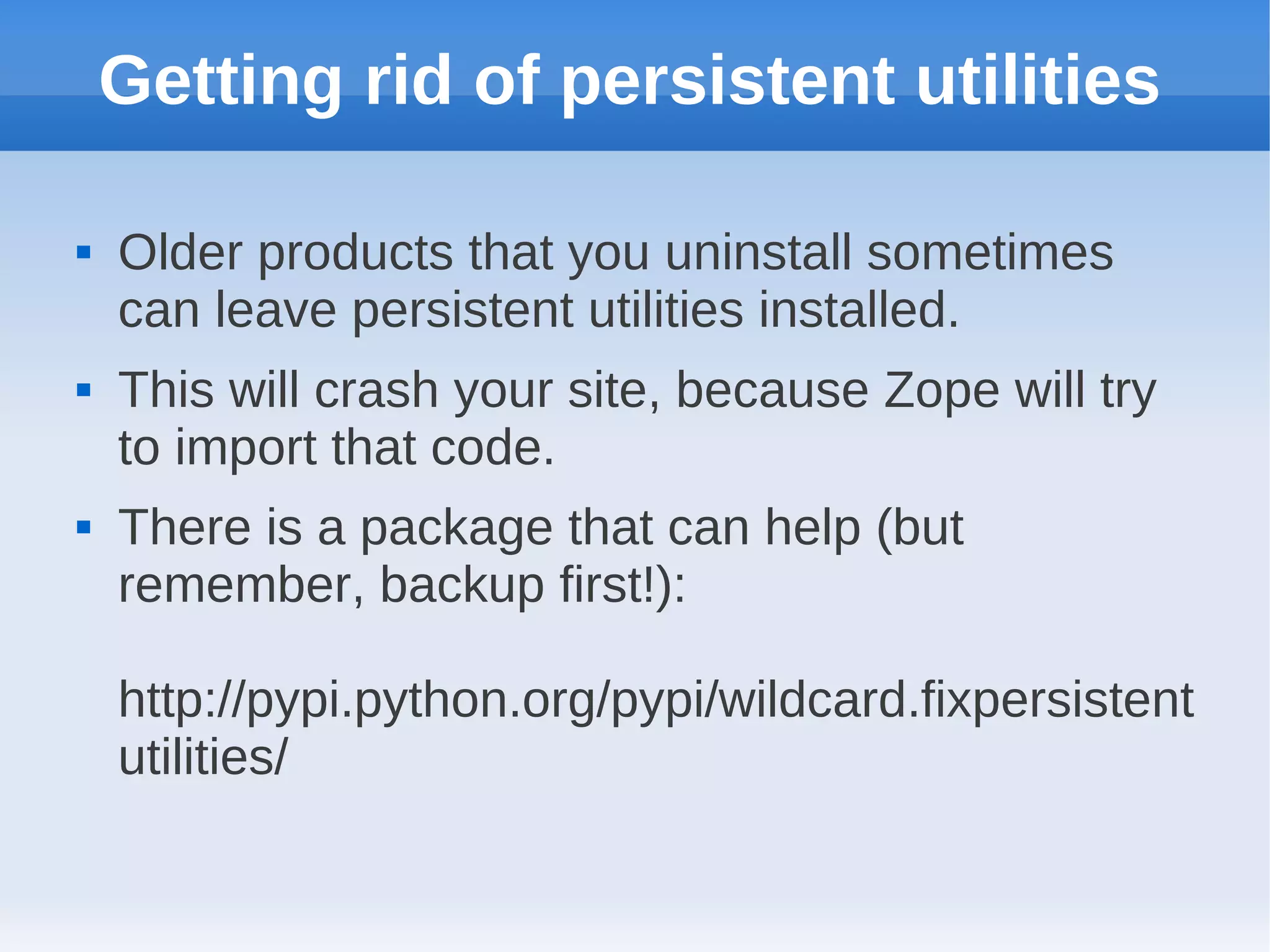Getting rid of persistent utilities

   Older products that you uninstall sometimes
    can leave persistent utilities installed.
   This will crash your site, because Zope will try
    to import that code.
   There is a package that can help (but
    remember, backup first!):

    http://pypi.python.org/pypi/wildcard.fixpersistent
    utilities/
 
