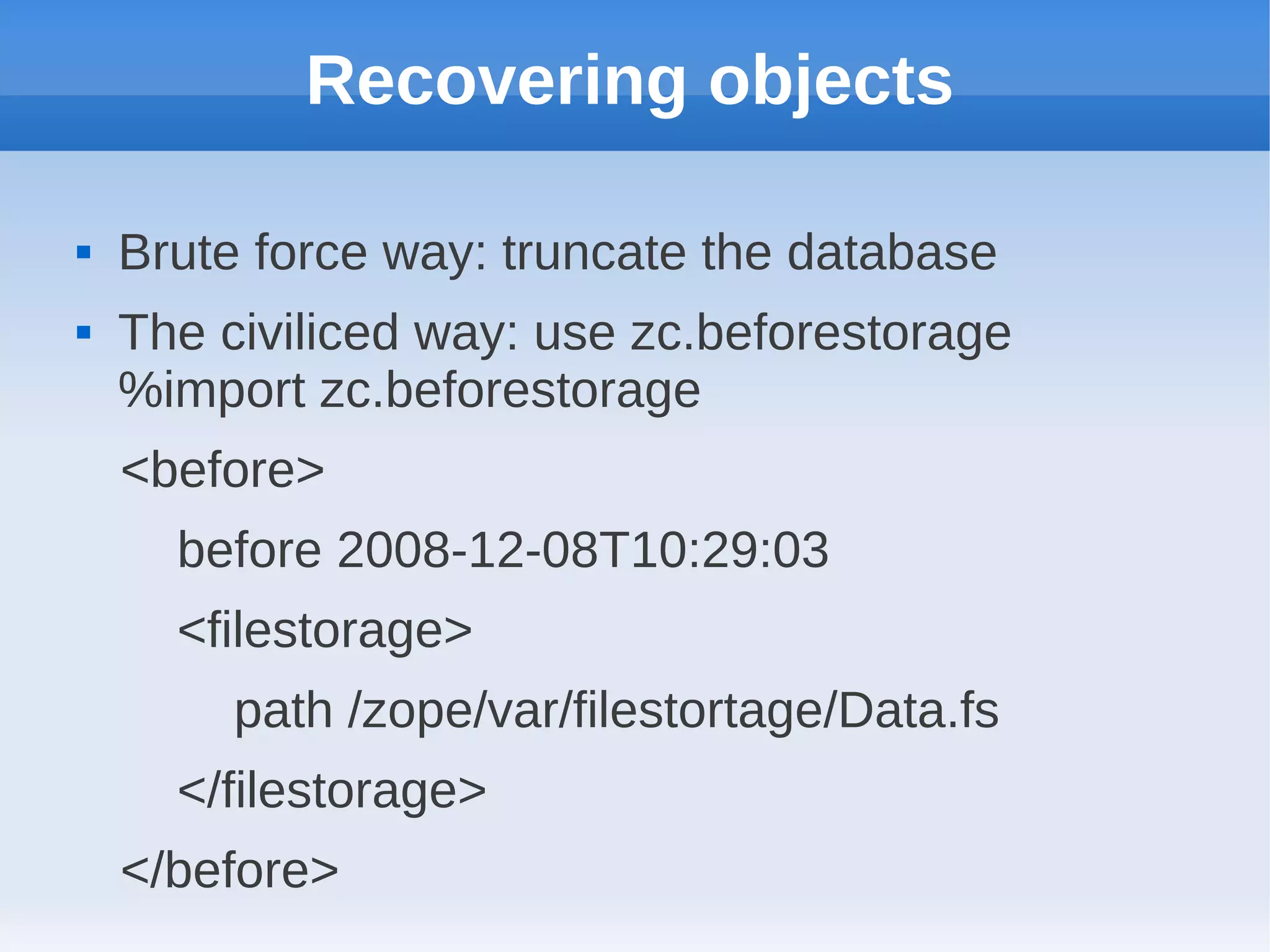 Recovering objects

   Brute force way: truncate the database
   The civiliced way: use zc.beforestorage
    %import zc.beforestorage
    <before>
      before 2008-12-08T10:29:03
      <filestorage>
         path /zope/var/filestortage/Data.fs
      </filestorage>
    </before>
 