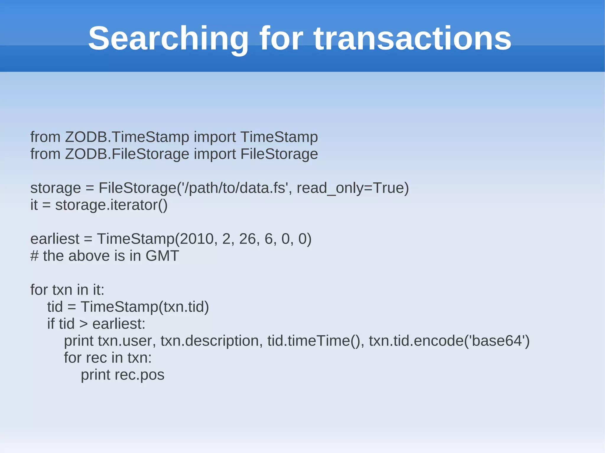 Searching for transactions

from ZODB.TimeStamp import TimeStamp
from ZODB.FileStorage import FileStorage

storage = FileStorage('/path/to/data.fs', read_only=True)
it = storage.iterator()

earliest = TimeStamp(2010, 2, 26, 6, 0, 0)
# the above is in GMT

for txn in it:
   tid = TimeStamp(txn.tid)
   if tid > earliest:
       print txn.user, txn.description, tid.timeTime(), txn.tid.encode('base64')
       for rec in txn:
          print rec.pos
 