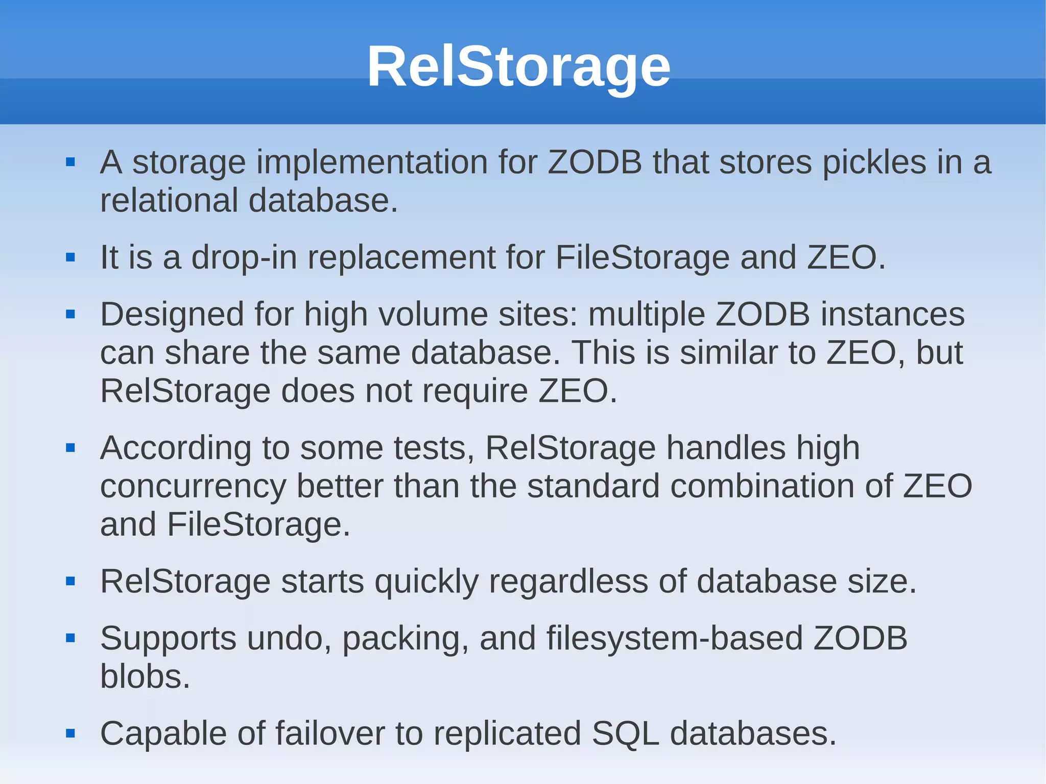 RelStorage
   A storage implementation for ZODB that stores pickles in a
    relational database.
   It is a drop-in replacement for FileStorage and ZEO.
   Designed for high volume sites: multiple ZODB instances
    can share the same database. This is similar to ZEO, but
    RelStorage does not require ZEO.
   According to some tests, RelStorage handles high
    concurrency better than the standard combination of ZEO
    and FileStorage.
   RelStorage starts quickly regardless of database size.
   Supports undo, packing, and filesystem-based ZODB
    blobs.
   Capable of failover to replicated SQL databases.
 
