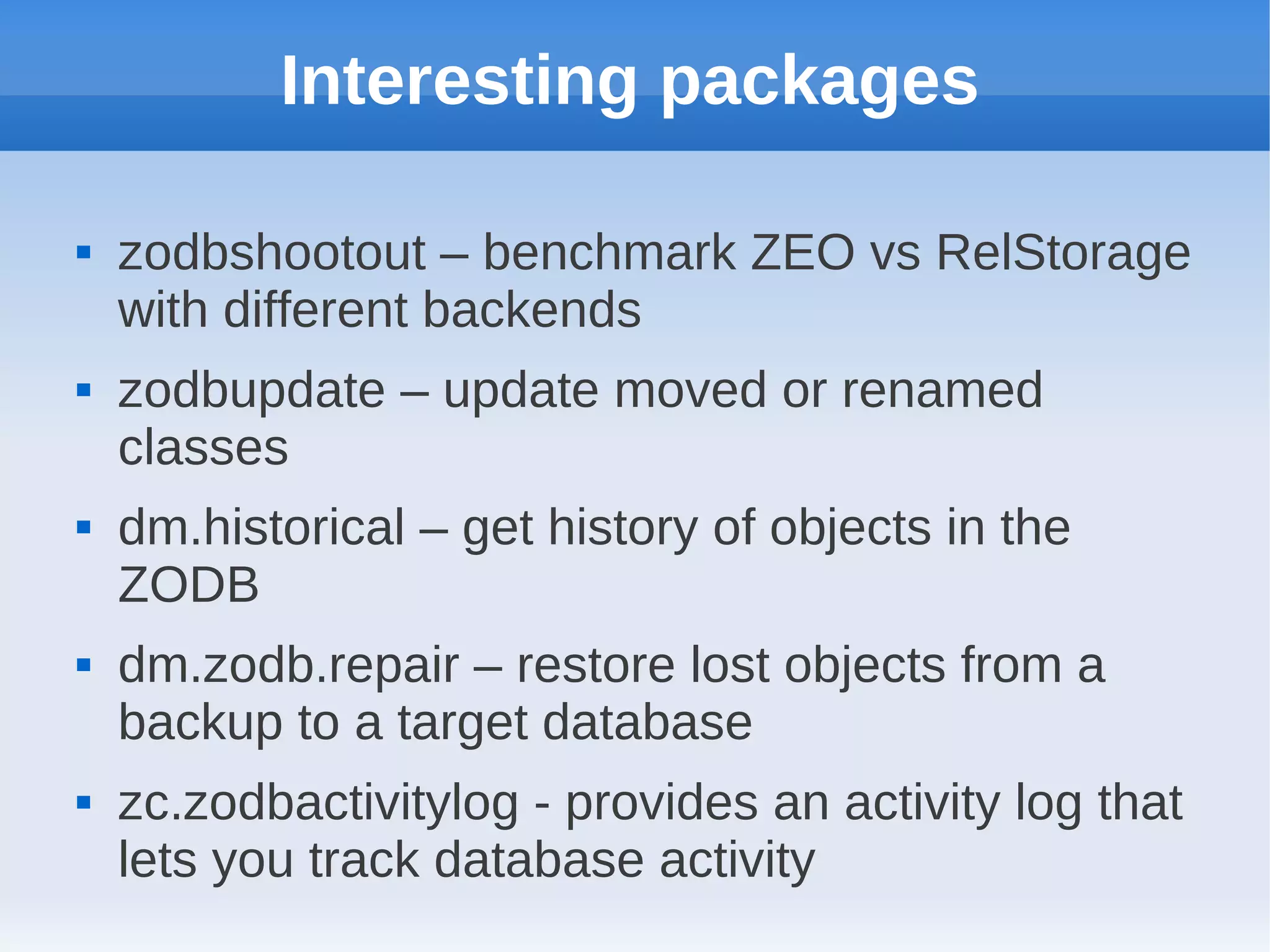 Interesting packages

   zodbshootout – benchmark ZEO vs RelStorage
    with different backends
   zodbupdate – update moved or renamed
    classes
   dm.historical – get history of objects in the
    ZODB
   dm.zodb.repair – restore lost objects from a
    backup to a target database
   zc.zodbactivitylog - provides an activity log that
    lets you track database activity
 