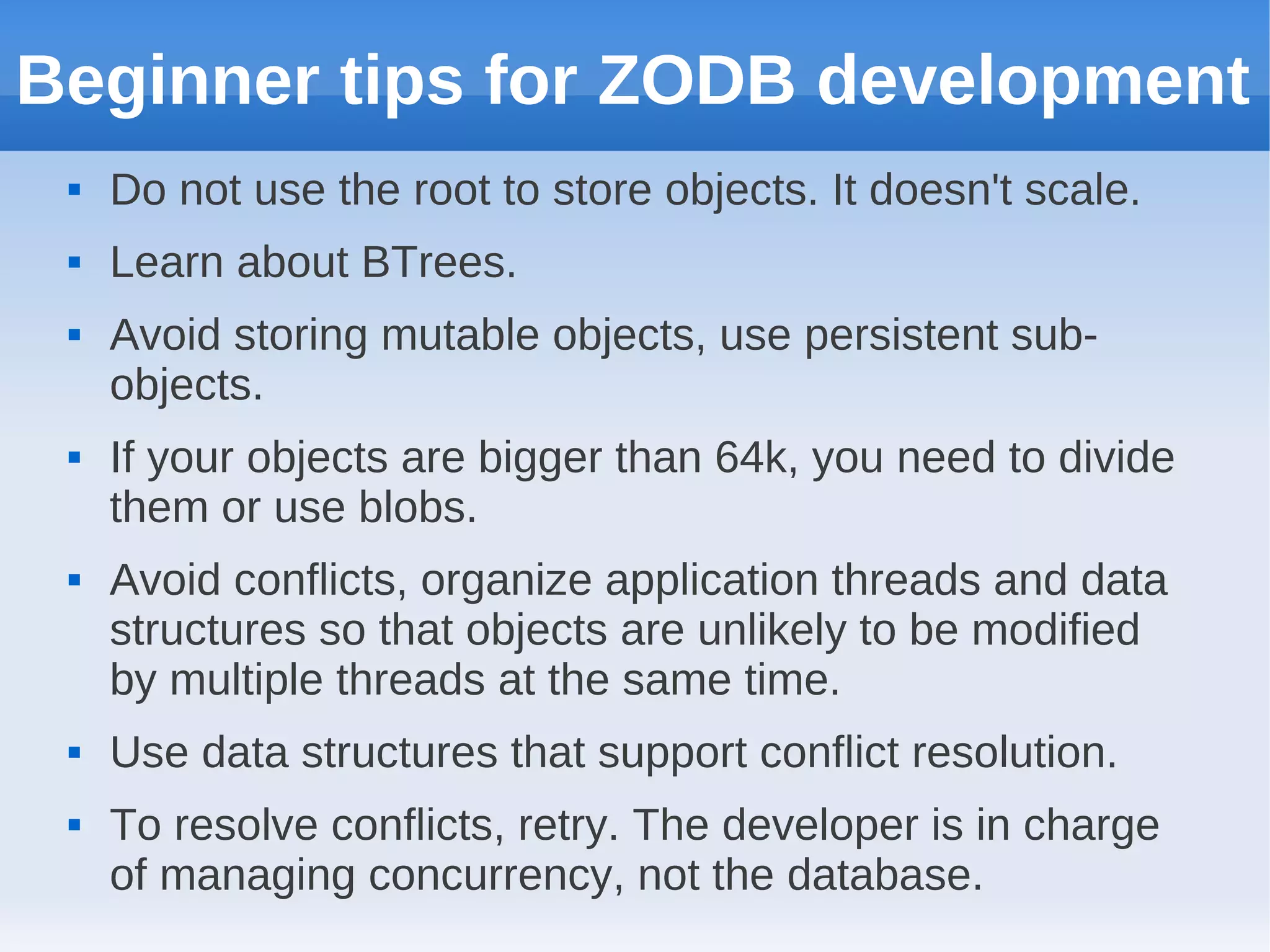 Beginner tips for ZODB development
    Do not use the root to store objects. It doesn't scale.
    Learn about BTrees.
    Avoid storing mutable objects, use persistent sub-
     objects.
    If your objects are bigger than 64k, you need to divide
     them or use blobs.
    Avoid conflicts, organize application threads and data
     structures so that objects are unlikely to be modified
     by multiple threads at the same time.
    Use data structures that support conflict resolution.
    To resolve conflicts, retry. The developer is in charge
     of managing concurrency, not the database.
 
