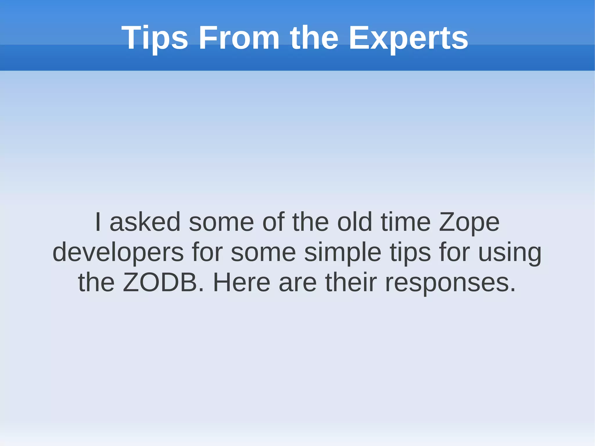 Tips From the Experts




    I asked some of the old time Zope
developers for some simple tips for using
  the ZODB. Here are their responses.
 