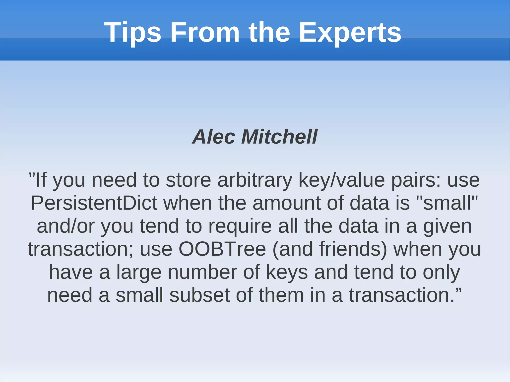 Tips From the Experts


                  Alec Mitchell

”If you need to store arbitrary key/value pairs: use
 PersistentDict when the amount of data is "small"
  and/or you tend to require all the data in a given
transaction; use OOBTree (and friends) when you
   have a large number of keys and tend to only
   need a small subset of them in a transaction.”
 