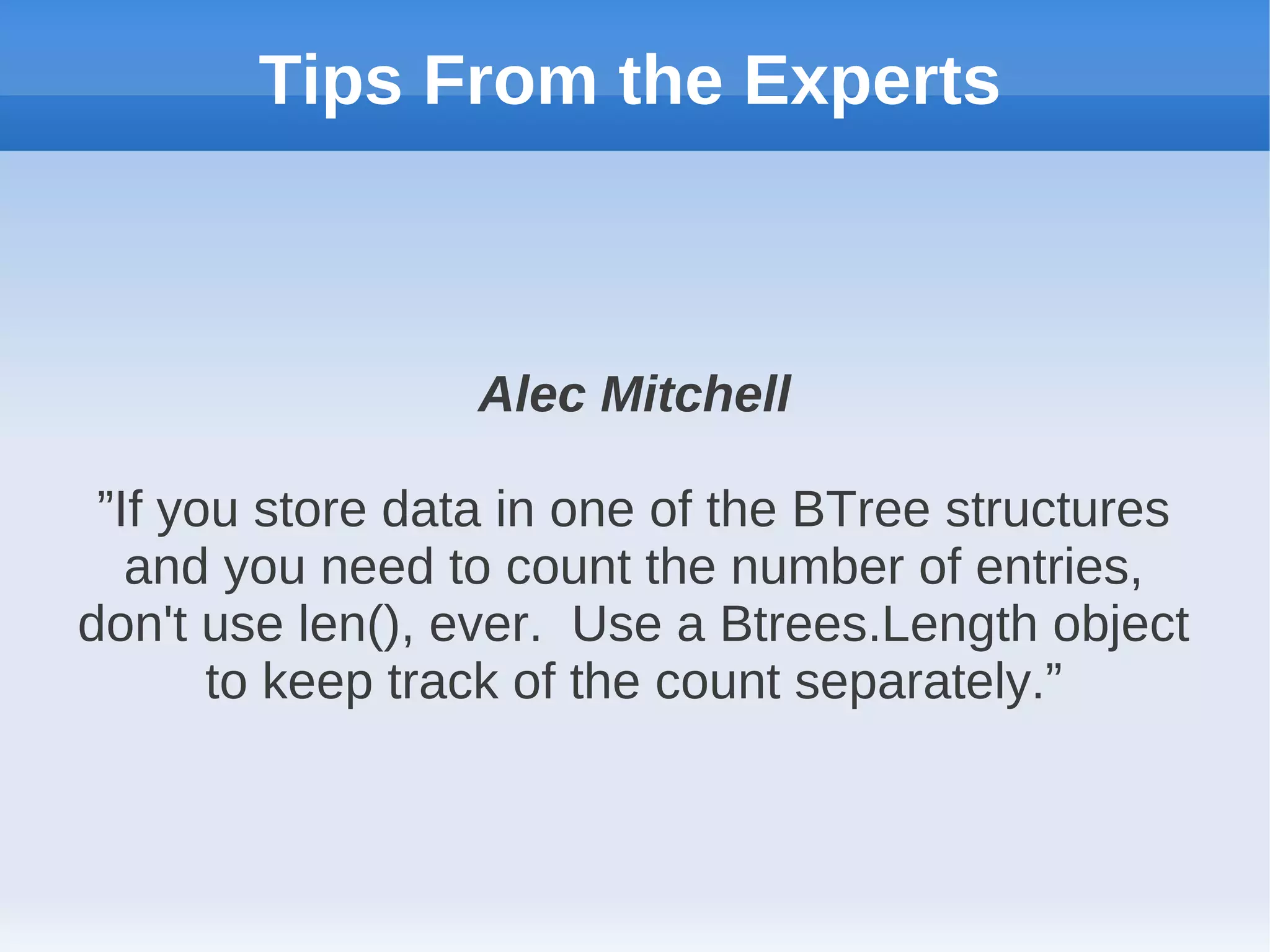 Tips From the Experts



                  Alec Mitchell

 ”If you store data in one of the BTree structures
   and you need to count the number of entries,
don't use len(), ever. Use a Btrees.Length object
       to keep track of the count separately.”
 