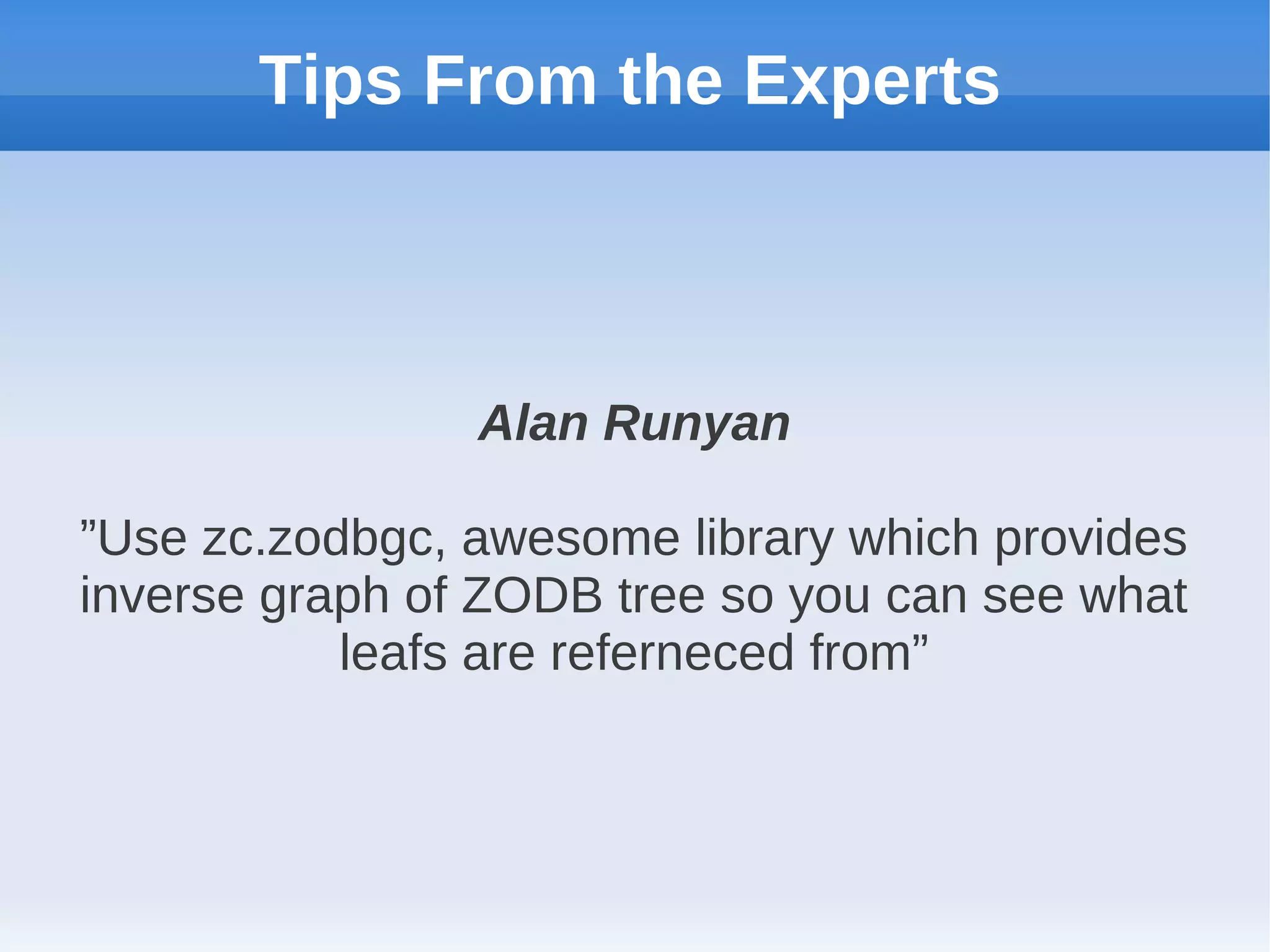 Tips From the Experts



                Alan Runyan

”Use zc.zodbgc, awesome library which provides
inverse graph of ZODB tree so you can see what
           leafs are referneced from”
 