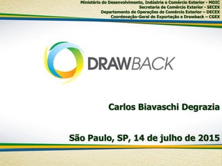Carlos Biavaschi Degrazia
São Paulo, SP, 14 de julho de 2015
Ministério do Desenvolvimento, Indústria e Comércio Exterior - MDIC
Secretaria de Comércio Exterior - SECEX
Departamento de Operações de Comércio Exterior – DECEX
Coordenação-Geral de Exportação e Drawback – CGEX
 