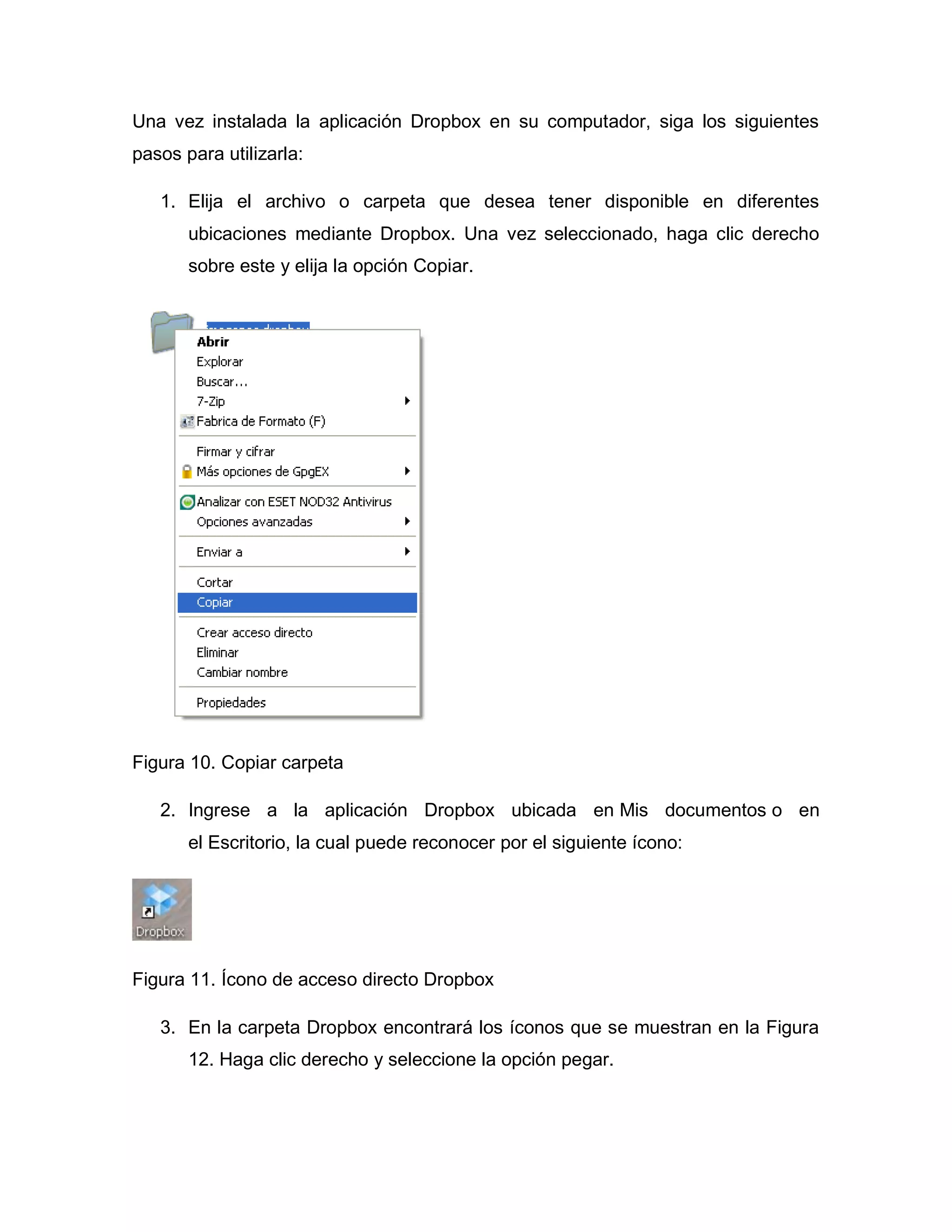 Una vez instalada la aplicación Dropbox en su computador, siga los siguientes
pasos para utilizarla:
1. Elija el archivo o carpeta que desea tener disponible en diferentes
ubicaciones mediante Dropbox. Una vez seleccionado, haga clic derecho
sobre este y elija la opción Copiar.
Figura 10. Copiar carpeta
2. Ingrese a la aplicación Dropbox ubicada en Mis documentos o en
el Escritorio, la cual puede reconocer por el siguiente ícono:
Figura 11. Ícono de acceso directo Dropbox
3. En la carpeta Dropbox encontrará los íconos que se muestran en la Figura
12. Haga clic derecho y seleccione la opción pegar.
 