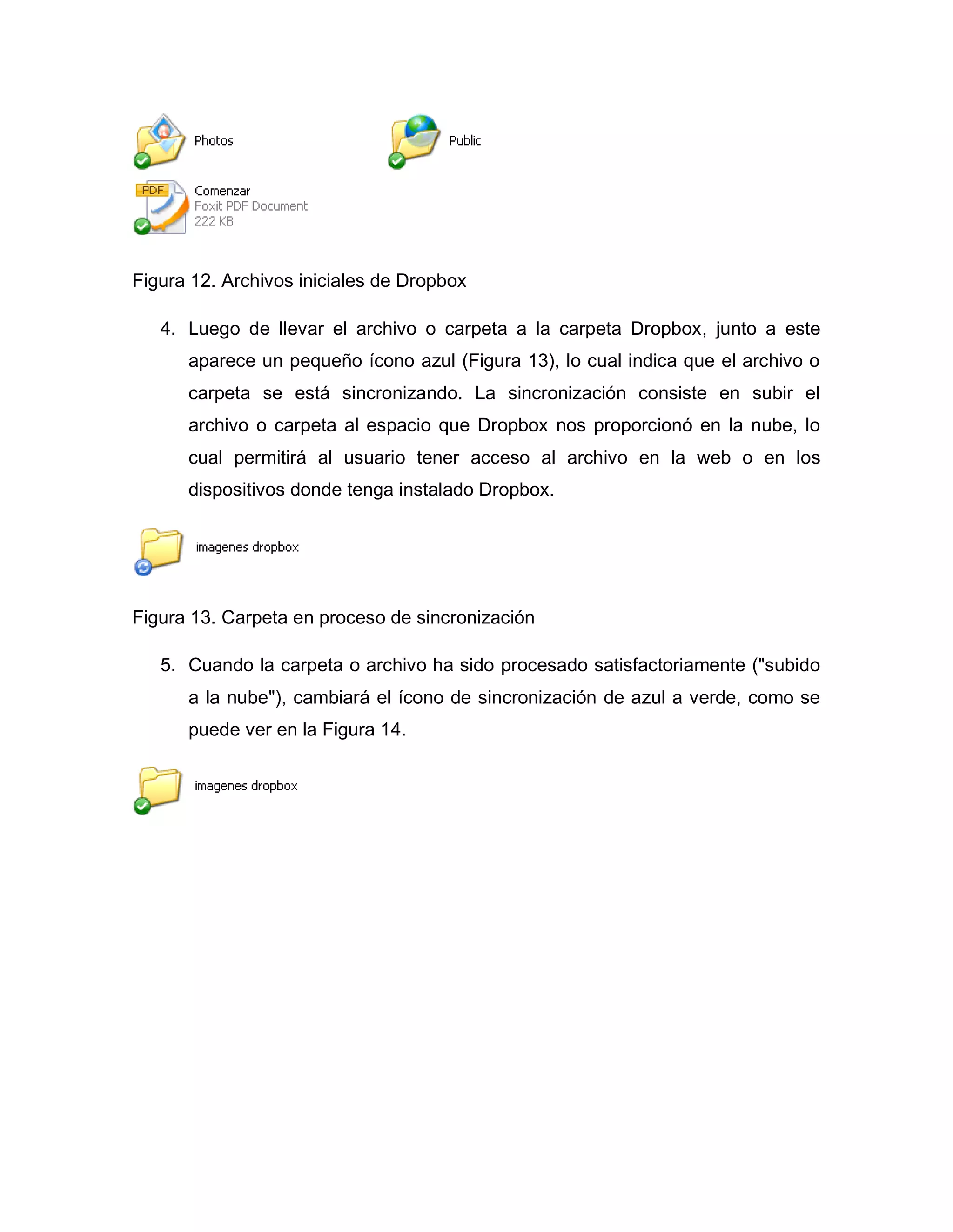 Figura 12. Archivos iniciales de Dropbox
4. Luego de llevar el archivo o carpeta a la carpeta Dropbox, junto a este
aparece un pequeño ícono azul (Figura 13), lo cual indica que el archivo o
carpeta se está sincronizando. La sincronización consiste en subir el
archivo o carpeta al espacio que Dropbox nos proporcionó en la nube, lo
cual permitirá al usuario tener acceso al archivo en la web o en los
dispositivos donde tenga instalado Dropbox.
Figura 13. Carpeta en proceso de sincronización
5. Cuando la carpeta o archivo ha sido procesado satisfactoriamente ("subido
a la nube"), cambiará el ícono de sincronización de azul a verde, como se
puede ver en la Figura 14.
 