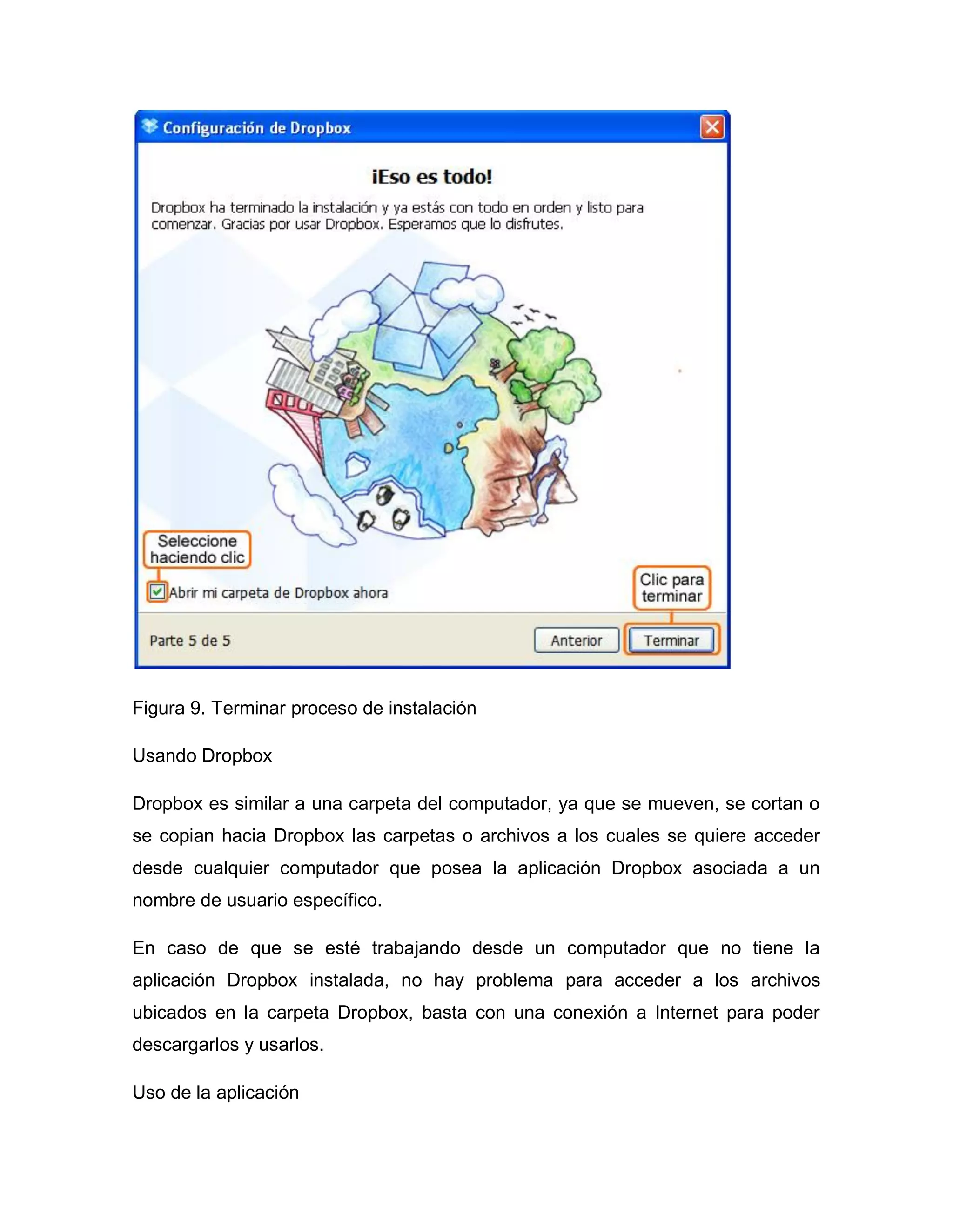 Figura 9. Terminar proceso de instalación
Usando Dropbox
Dropbox es similar a una carpeta del computador, ya que se mueven, se cortan o
se copian hacia Dropbox las carpetas o archivos a los cuales se quiere acceder
desde cualquier computador que posea la aplicación Dropbox asociada a un
nombre de usuario específico.
En caso de que se esté trabajando desde un computador que no tiene la
aplicación Dropbox instalada, no hay problema para acceder a los archivos
ubicados en la carpeta Dropbox, basta con una conexión a Internet para poder
descargarlos y usarlos.
Uso de la aplicación
 