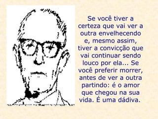Se você tiver a certeza que vai ver a outra envelhecendo e, mesmo assim, tiver a convicção que vai continuar sendo louco por ela... Se você preferir morrer, antes de ver a outra partindo: é o amor que chegou na sua vida. É uma dádiva.   