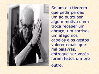 Se um dia tiverem que pedir perdão um ao outro por algum motivo e em troca receber um abraço, um sorriso, um afago nos cabelos e os gestos valerem mais que mil palavras, entregue-se: vocês foram feitos um pro outro.   